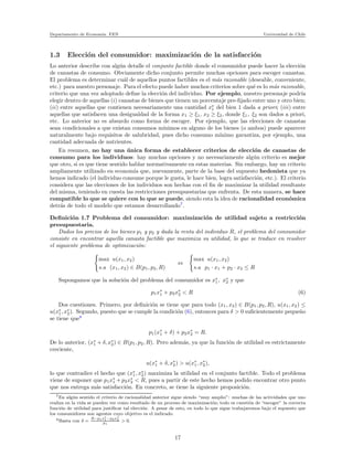 Departamento de Econom´ıa. FEN Universidad de Chile
1.3 Elecci´on del consumidor: maximizaci´on de la satisfacci´on
Lo anterior describe con alg´un detalle el conjunto factible donde el consumidor puede hacer la elecci´on
de canastas de consumo. Obviamente dicho conjunto permite muchas opciones para escoger canastas.
El problema es determinar cu´al de aquellos puntos factibles es el m´as razonable (deseable, conveniente,
etc.) para nuestro personaje. Para el efecto puede haber muchos criterios sobre qu´e es lo m´as razonable,
criterio que una vez adoptado deﬁne la elecci´on del individuo. Por ejemplo, nuestro personaje podr´ıa
elegir dentro de aquellas (i) canastas de bienes que tienen un porcentaje pre-ﬁjado entre uno y otro bien;
(ii) entre aquellas que contienen necesariamente una cantidad x∗
1 del bien 1 dada a priori; (iii) entre
aquellas que satisfacen una desigualdad de la forma x1 ≥ ξ1, x2 ≥ ξ2, donde ξ1, ξ2 son dados a priori,
etc. Lo anterior no es absurdo como forma de escoger. Por ejemplo, que las elecciones de canastas
sean condicionales a que existan consumos m´ınimos en alguno de los bienes (o ambos) puede aparecer
naturalmente bajo requisitos de salubridad, pues dicho consumo m´ınimo garantiza, por ejemplo, una
cantidad adecuada de nutrientes.
En resumen, no hay una ´unica forma de establecer criterios de elecci´on de canastas de
consumo para los individuos: hay muchas opciones y no necesariamente alg´un criterio es mejor
que otro, si es que tiene sentido hablar normativamente en estas materias. Sin embargo, hay un criterio
ampliamente utilizado en econom´ıa que, nuevamente, parte de la base del supuesto hedonista que ya
hemos indicado (el individuo consume porque le gusta, le hace bien, logra satisfacci´on, etc.). El criterio
considera que las elecciones de los individuos son hechas con el ﬁn de maximizar la utilidad resultante
del misma, teniendo en cuesta las restricciones presupuestarias que enfrenta. De esta manera, se hace
compatible lo que se quiere con lo que se puede, siendo esta la idea de racionalidad econ´omica
detr´as de todo el modelo que estamos desarrollando7
.
Deﬁnici´on 1.7 Problema del consumidor: maximizaci´on de utilidad sujeto a restricci´on
presupuestaria.
Dados los precios de los bienes p1 y p2 y dada la renta del individuo R, el problema del consumidor
consiste en encontrar aquella canasta factible que maximiza su utilidad, lo que se traduce en resolver
el siguiente problema de optimizaci´on:
max u(x1, x2)
s.a (x1, x2) ∈ B(p1, p2, R)
⇔
max u(x1, x2)
s.a p1 · x1 + p2 · x2 ≤ R
Supongamos que la soluci´on del problema del consumidor es x∗
1, x∗
2 y que
p1x∗
1 + p2x∗
2 < R (6)
Dos cuestiones. Primero, por deﬁnici´on se tiene que para todo (x1, x2) ∈ B(p1, p2, R), u(x1, x2) ≤
u(x∗
1, x∗
2). Segundo, puesto que se cumple la condici´on (6), entonces para δ > 0 suﬁcientemente peque˜no
se tiene que8
p1(x∗
1 + δ) + p2x∗
2 = R.
De lo anterior, (x∗
1 + δ, x∗
2) ∈ B(p1, p2, R). Pero adem´as, ya que la funci´on de utilidad es estrictamente
creciente,
u(x∗
1 + δ, x∗
2) > u(x∗
1, x∗
2),
lo que contradice el hecho que (x∗
1, x∗
2) maximiza la utilidad en el conjunto factible. Todo el problema
viene de suponer que p1x∗
1 + p2x∗
2 < R, pues a partir de este hecho hemos podido encontrar otro punto
que nos entrega m´as satisfacci´on. En concreto, se tiene la siguiente proposici´on.
7En alg´un sentido el criterio de racionalidad anterior sigue siendo “muy amplio”: muchas de las actividades que uno
realiza en la vida se pueden ver como resultado de un proceso de maximizaci´on; todo es cuesti´on de “escoger” la correcta
funci´on de utilidad para justiﬁcar tal elecci´on. A pesar de esto, en todo lo que sigue trabajaremos bajo el supuesto que
los consumidores son agentes cuyo objetivo es el indicado.
8Basta con δ =
R−p1x∗
1−p2x∗
2
p1
> 0.
17
 