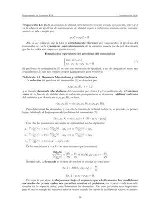 Departamento de Econom´ıa. FEN Universidad de Chile
Proposici´on 1.3 Dada una funci´on de utilidad estrictamente creciente en cada componente, si (x∗
1, x∗
2)
es la soluci´on del problema de maximizaci´on de utilidad sujeto a restricci´on presupuestaria, necesari-
amente se debe cumplir que,
p1x∗
1 + p2x∗
2 = R.
As´ı, bajo el supuesto que la f.d.u es estrictamente creciente por componentes, el problema del
consumidor se puede replantear equivalentemente de la siguiente manera (se da por descontado
que las variables son mayores o iguales a cero):
Formulaci´on equivalente del problema del consumidor
max u(x1, x2)
s.a p1 · x1 + p2 · x2 = R
(7)
El problema de optimizaci´on (7) es uno con restricci´on de igualdad, y no de desigualdad como era
originalmente, lo que nos permite ocupar Lagrangeanos para resolverlo.
Deﬁnici´on 1.8 Demanda Marshaliana y utilidad indirecta
La soluci´on del problema del consumidor (7) se denotar´a por
xi(p1, p2, R), i = 1, 2
y se llamar´a demanda Marshaliana del consumidor por el bien 1 y 2 respectivamente. El m´aximo
valor de la funci´on de utilidad dada la restricci´on presupuestaria se denomina utilidad indirecta
del individuo y se denota por v(p1, p2, R), es decir,
v(p1, p2, R) = u(x1(p1, p2, R), x2(p1, p2, R)).
Para determinar las demandas, y con ello la funci´on de utilidad indirecta, se procede, en primer
lugar, deﬁniendo el Lagrangeano del problema del consumidor (7):
L(x1, x2, λ) = u(x1, x2) + λ · [R − p1x1 − p2x2].
Con ello, las condiciones necesarias de optimalidad son las siguientes:
a.- ∂L(x1,x2,λ)
∂x1
= 0 ⇔ ∂u(x1,x2)
∂x1
− λp1 = 0 ⇔ ∂u(x1,x2)
∂x1
= λp1.
b.- ∂L(x1,x2,λ)
∂x2
= 0 ⇔ ∂u(x1,x2)
∂x2
− λp2 = 0 ⇔ ∂u(x1,x2)
∂x2
= λp2.
c.- ∂L(x1,x2,λ)
∂λ = 0 ⇔ p1x1 + p2x2 = R.
De las condiciones a.− y b.− se tiene entonces que (cuociente),
∂u(x1,x2)
∂x1
∂u(x1,x2)
∂x2
=
λp1
λp2
=
p1
p2
⇔ RMS1,2(x1, x2) = −
p1
p2
.
Resumiendo, la demanda se obtiene de resolver el sistema de ecuaciones
Ec. 1 : RMS1,2(x1, x2) = −
p1
p2
,
Ec. 2 : p1x1 + p2x2 = R.
En todo lo que sigue, trabajaremos bajo el supuesto que efectivamente las condiciones
necesarias de primer orden nos permiten resolver el problema, sin requerir condiciones adi-
cionales (o de segundo orden) para determinar las demandas. Un caso particular muy importante
para el cual se cumple tal supuesto anterior ocurre cuando las curvas de indiferencia son estrictamente
18
 