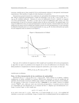 Departamento de Econom´ıa. FEN Universidad de Chile
convexas, cuesti´on que se tiene cuando la f.d.u es estrictamente c´onicava (y m´as general, estrictamente
cuasic´oncava). Esto justiﬁca el empleo de tales funciones en la pr´actica.
Interpretemos geom´etricamente las condiciones de optimalidad del problema del consumidor. Para
ello, dada la restricci´on presupuestaria y dadas las demandas x1(p1, p2, R) y x2(p1, p2, R), sea v =
v(p1, p2, R) (utilidad indirecta). Entonces la curva de indiferencia al nivel v anterior es tangente
a la recta presupuestaria. En efecto, es claro que la curva de indiferencia debe cortar a la recta
presupuestaria, ya que de lo contrario cualquier punto de ella no ser´ıa factible. En segundo lugar, si la
curva de indiferencia corta a la recta presupuestaria en m´as de un punto, entonces habr´a otra curva de
indiferencia de mayor nivel de utilidad que tambi´en cortar´a a la recta presupuestaria, lo cual contradice
la deﬁnici´on demanda pues no se estar´ıa maximizando en xi(p1, p2, R). La ´unica alternativa que queda
es la de tangencia como se muestra en la Figura 8,
Figure 8: Maximizaci´on de Utilidad
x
xxxxxxxxxxxxxxxx
xxxxxxxxxxxxxxxx
xxxxxxxxxxxxxxxx
xxxxxxxxxxxxxxxx
xxxxxxxxxxxxxxxx
xxxxxxxxxxxxxxxx
xxxxxxxxxxxxxxxx
xxxxxxxxxxxxxxxx
xxxxxxxxxxxxxxxx
xxxxxxxxxxxxxxxx
xxxxxxxxxxxxxxxx
xxxxxxxxxxxxxxxxR/p2
x2(p1, p2, R)
x1(p1, p2, R) R/p1
v
Note que, de la condici´on de tangencia se debe cumplir que la pendiente de la recta presupuestaria
−p1
p2
debe ser igual a la pendiente de la tangente de la curva de indiferencia en la demanda. Pero
dicha pendiente es simplemente la relaci´on marginal de sustituci´on y, por lo tanto, se tiene que
RMS1,2(x1(p1, p2, R), x2(p1, p2, R)) = −
p1
p2
,
cuesti´on que ya sab´ıamos.
Nota. 1.3 Otra interpretaci´on de las condiciones de optimalidad
Denotemos por x∗
1 = x1(p1, p2, R) y x∗
2 = x2(p1, p2, R). Como estamos en el ´optimo, cualquier
modiﬁcaci´on en dichas cantidades de consumo deber´ıa hacer disminuir el nivel de satisfacci´on del
individuo (las demandas maximizan utilidad, luego cualquier otra factible debe otorgar menos utilidad).
De esta manera, si fuera que el consumo del bien 1 aumenta en una unidad, entonces la utilidad
crecer´ıa
∂u(x∗
1,x∗
2)
∂x1
, pero, dado que existe una restricci´on presupuestaria, el aumento anterior deber´ıa
ser compensado por una disminuci´on en el consumo del bien 2. Digamos que tal disminuci´on es δ.
Luego, en primer lugar, se debe cumplir que,
p1(x∗
1 + 1) + p2(x∗
2 − δ) = R
de lo cual se tiene que δ = p1/p2. Ahora bien, en el punto factible (x∗
1 + 1, x∗
2 − δ) la utilidad del
individuo es menor que en la demanda. Luego, el cambio neto en utilidad producto de las modiﬁcaciones
19
 