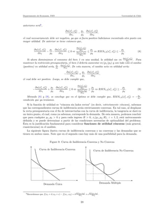 Departamento de Econom´ıa. FEN Universidad de Chile
anteriores ser´a9
,
∂u(x∗
1, x∗
2)
∂x1
−
p1
p2
·
∂u(x∗
1, x∗
2)
∂x2
.
el cual necesariamente debe ser negativo, ya que si fuera positivo habr´ıamos encontrado otro punto con
mayor utilidad. De anterior se tiene entonces que,
∂u(x∗
1, x∗
2)
∂x1
−
p1
p2
·
∂u(x∗
1, x∗
2)
∂x2
≤ 0 ⇔
∂u(x∗
1 ,x∗
2)
∂x1
∂u(x∗
1 ,x∗
2)
∂x2
≤
p1
p2
⇔ RMS1,2(x∗
1, x∗
2) ≤ −
p1
p2
. (8)
Si ahora disminuimos el consumo del bien 1 en una unidad, la utilidad cae en
∂u(x∗
1 ,x∗
2)
∂x1
. Para
mantener la restricci´on presupuestaria, el bien 2 deber´ıa aumentar en (p1/p2) y con todo esto el cambio
(positivo) en utilidad ser´ıa, p1
p2
·
∂u(x∗
1,x∗
2)
∂x2
. De esta manera, el cambio neto en utilidad ser´ıa:
−
∂u(x∗
1, x∗
2)
∂x1
+
p1
p2
·
∂u(x∗
1, x∗
2)
∂x2
,
el cual debe ser positivo. Luego, se debe cumplir que,
−
∂u(x∗
1, x∗
2)
∂x1
+
p1
p2
·
∂u(x∗
1, x∗
2)
∂x2
≤ 0 ⇔
∂u(x∗
1 ,x∗
2)
∂x1
∂u(x∗
1 ,x∗
2)
∂x2
≥
p1
p2
⇔ RMS1,2(x∗
1, x∗
2) ≥ −
p1
p2
. (9)
Mirando (8) y (9), se concluye que en el ´optimo se debe cumplir que, RMS1,2(x∗
1, x∗
2) = −p1
p2
,
condici´on que ya ten´ıamos.
Si la funci´on de utilidad es “c´oncava sin lados rectos” (es decir, estrictamente c´oncava), sabemos
que las correspondientes curvas de indiferencia ser´an estrictamente convexas. En tal caso, al desplazar
la recta presupuestaria con el ﬁn de intersectarlas con la curva de indiferencia, la tangencia se dar´a en
un ´unico punto, el cual, como ya sabemos, corresponde la demanda. De esta manera, podemos concluir
que para cualquier p1, p2 > 0 y para cada ingreso R > 0, xi(p1, p2, R), i = 1, 2, est´a un´ıvocamente
deﬁnida y se puede determinar a partir de las condiciones necesarias de optimalidad del problema.
´Esta es la justiﬁcaci´on fundamental para considerar funciones de utilidad c´oncavas (m´as general,
cuasic´oncavas) en el an´alisis.
La siguiente ﬁgura ilustra curvas de indiferencia convexas y no convexas y las demandas que se
tienen en ambos casos. Note que en el segundo caso hay m´as de una posibilidad para la demanda.
Figure 9: Curva de Indiferencia Convexa y No Convexa
x
xxxxxxxxxxxxxxxxxxxxxxxxxxxxxxxx
xxxxxxxxxxxxxxxx
xxxxxxxxxxxxxxxxxxxxxxxxxxxxxxxx
xxxxxxxxxxxxxxxxxxxxxxxxxxxxxxxx
xxxxxxxxxxxxxxxx
xxxxxxxxxxxxxxxxxxxxxxxxxxxxxxxx
xxxxxxxxxxxxxxxxxxxxxxxxxxxxxxxx
xxxxxxxxxxxxxxxxxxxxxxxxxxxxxxxx
xxxxxxxxxxxxxxxx
xxxxxxxxxxxxxxxxxxxxxxxxxxxxxxxx
xxxxxxxxxxxxxxxxxxxxxxxxxxxxxxxx
xxxxxxxxxxxxxxxx
xxxxxxxxxxxxxxxxxxxxxxxxxxxxxxxx
xxxxxxxxxxxxxxxxxxxxxxxxxxxxxxxx
Demanda ´Unica Demanda M´ultiple
Curva de Indiferencia No ConvexaCurva de Indiferencia Convexa
9Recordemos que f(x1 + δ, x2 + ǫ) − f(x1, x2) ∼ δ ∂f(x1,x2)
∂x1
+ ǫ ∂f(x1,x2)
∂x2
.
20
 