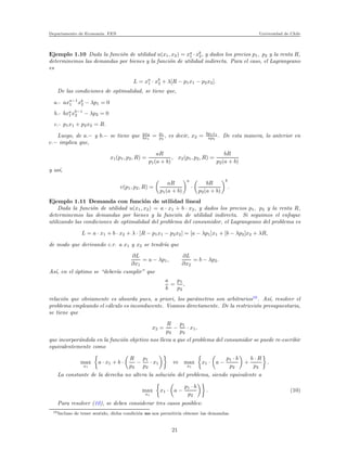 Departamento de Econom´ıa. FEN Universidad de Chile
Ejemplo 1.10 Dada la funci´on de utilidad u(x1, x2) = xa
1 ·xb
2, y dados los precios p1, p2 y la renta R,
determinemos las demandas por bienes y la funci´on de utilidad indirecta. Para el caso, el Lagrangeano
es
L = xa
1 · xb
2 + λ[R − p1x1 − p2x2].
De las condiciones de optimalidad, se tiene que,
a.- axa−1
1 xb
2 − λp1 = 0
b.- bxa
1xb−1
2 − λp2 = 0
c.- p1x1 + p2x2 = R.
Luego, de a.− y b.− se tiene que ax2
bx1
= p1
p2
, es decir, x2 = bp1x1
ap2
. De esta manera, lo anterior en
c.− implica que,
x1(p1, p2, R) =
aR
p1(a + b)
, x2(p1, p2, R) =
bR
p2(a + b)
y as´ı,
v(p1, p2, R) =
aR
p1(a + b)
a
·
bR
p2(a + b)
b
.
Ejemplo 1.11 Demanda con funci´on de utilidad lineal
Dada la funci´on de utilidad u(x1, x2) = a · x1 + b · x2, y dados los precios p1, p2 y la renta R,
determinemos las demandas por bienes y la funci´on de utilidad indirecta. Si seguimos el enfoque
utilizando las condiciones de optimalidad del problema del consumidor, el Lagrangeano del problema es
L = a · x1 + b · x2 + λ · [R − p1x1 − p2x2] = [a − λp1]x1 + [b − λp2]x2 + λR,
de modo que derivando c.r. a x1 y x2 se tendr´ıa que
∂L
∂x1
= a − λp1,
∂L
∂x2
= b − λp2.
As´ı, en el ´optimo se “deber´ıa cumplir” que
a
b
=
p1
p2
,
relaci´on que obviamente es absurda pues, a priori, los par´ametros son arbitrarios10
. As´ı, resolver el
problema empleando el c´alculo es inconducente. Veamos directamente. De la restricci´on presupuestaria,
se tiene que
x2 =
R
p2
−
p1
p2
· x1,
que incorpor´andola en la funci´on objetivo nos lleva a que el problema del consumidor se puede re-escribir
equivalentemente como
max
x1
a · x1 + b ·
R
p2
−
p1
p2
· x1 ⇔ max
x1
x1 · a −
p1 · b
p2
+
b · R
p2
.
La constante de la derecha no altera la soluci´on del problema, siendo equivalente a
max
x1
x1 · a −
p1 · b
p2
. (10)
Para resolver (10), se deben considerar tres casos posibles:
10Incluso de tener sentido, dicha condici´on no nos permitir´ıa obtener las demandas.
21
 