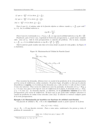 Departamento de Econom´ıa. FEN Universidad de Chile
(i) que a − p1·b
p2
> 0 (es decir, a
p1
> b
p2
),
(ii) que a − p1·b
p2
< 0 es decir, a
p1
< b
p2
),
(iii) a − p1·b
p2
= 0 (es decir, a
p1
= b
p2
),
Para el caso (i), el m´aximo valor de la funci´on objetivo se obtiene cuando x1 = R
p1
y por ende11
x2 = 0. As´ı, la utilidad indirecta es
v(p, R) =
a · r
p1
.
Para el caso (ii), la demanda es x1 = 0 y x2 = R
p2
, en cuyo caso la utilidad indirecta es v(p, R) = b·R
p2
.
Finalmente, para el tercer caso, respetando la restricci´on presupuestaria, x1 puede tomar cualquier
valor, como as´ı x2: toda la recta presupuestaria es soluci´on del problema. Por lo tanto, tomando
x1 = R
p1
, x2 = 0, la utilidad indirecta es v(p, R) = a·R
p1
= b·R
p2
.
Todo lo anterior puede resultar m´as claro si lo vemos desde un punto de vista gr´aﬁco. La Figura 10
es ilustrativa.
Figure 10: Maximizaci´on de Utilidad de Funci´on Lineal
x
xxxxxxxxxxxxxxxxxxxxxxxxxxxxxxxxxxxxxxxxxxxxxxxx
xxxxxxxxxxxxxxxxxxxxxxxxxxxxxxxxxxxxxxxxxxxxxxxxxxxxxxxxxxxxxxxxxxxxxxxxxxxxxxxxxxxxxxxxxxxxxxxxxxxxxxxxxxxxxxxxxxxxxxxxxxxxxx
xxxxxxxxxxxxxxxxxxxxxxxxxxxxxxxxxxxxxxxxxxxxxxxxxxxxxxxxxxxxxxxxxxxxxxxxxxxxxxxxxxxxxxxxxxxxxxxxxxxxxxxxxxxxxxxxxxxxxxxxxxxxxxxxxxxxxxxxxxxxxxxxxxxxxxxxxxxxxxxxxxxxxxxxxxxxxxxxxxxxxxxxxxxxxxxxxxxxxxxxxxxxxxxxxxxxxxxxxxxxxxxxx
xxxxxxxxxxxxxxxxxxxxxxxxxxxxxxxxxxxxxxxxxxxxxxxxxxxxxxxxxxxxxxxxxx
xxxxxxxxxxxxxxxxxxxxxxxxxxxxxxxxxxxxxxxxxxxxxxxxxxxxxxxxxxxxxxxxxxxxxxxxxxxxxxxxxxxxxxxxxxxxxxxxxx
xxxxxxxxxxxxxxxxxxxxxxxxxxxxxxxxxxxxxxxxxxxxxxxxxxxxxxxxxxxxxxxxxxxxxxxxxxxxxxxxxxxxxxxxxxxxxxxxxxxxxxxxxxxxxxxxxxxxxxxxxxxxxxxxxxxxxxxxxxxxxxxxxxxxxxxxx
R/p2
R/p1
(1) : a′
x1 + b′
x2 = R
(2) : ax1 + bx2
Para encontrar las demandas, debemos tener en cuenta la las pendientes de la recta presupuestaria
y de las curvas de indiferencia, ambas constantes. En primer lugar, del gr´aﬁco es claro que la soluci´on
del problema es esquina, en el sentido que las demandas son, o s´olo con bien 1 o s´olo con bien 2 (salvo
el caso (iii) anterior). Para curvas de indiferencia como las punteadas, la demanda ser´a x2 = R/p2 y
x1 = 0 (caso (ii)); para el otro tipo de curva de indiferencia de la ﬁgura, la demanda ser´a x1 = R/p1
y x2 = 0 (caso (i)). La demanda depende, en deﬁnitiva, de las pendientes relativas de la recta
presupuestaria y las curvas de indiferencia. El ´unico caso en que puede haber m´ultiples soluciones es
cuando las pendientes de ambas rectas coinciden (caso (iii)): la soluci´on es entonces cualquier punto
de la recta presupuestaria.
Ejemplo 1.12 Maximizaci´on de beneﬁcio con funciones de utilidad cuasi-lineales
Una funci´on de utilidad u : R2
+ → R se dice cuasi-lineal cuando se puede expresar de la forma
u(x1, x2) = αx1 + φ(x2),
con φ : R+ → R una funci´on creciente. Para u como antes, condicional a los precios y renta, el
problema de consumidor es
max
x1,x2
αx1 + φ(x2) s.a. p1x1 + p2x2 = R.
11Recordar que p1 · x1 + p2 · x2 = R.
22
 