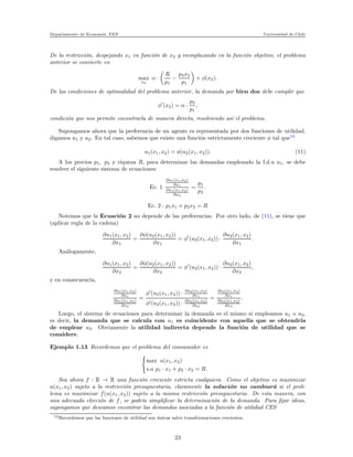 Departamento de Econom´ıa. FEN Universidad de Chile
De la restricci´on, despejando x1 en funci´on de x2 y reemplazando en la funci´on objetivo, el problema
anterior se convierte en
max
x2
α ·
R
p1
−
p2x2
p1
+ φ(x2).
De las condiciones de optimalidad del problema anterior, la demanda por bien dos debe cumplir que
φ′
(x2) = α ·
p2
p1
,
condici´on que nos permite encontrarla de manera directa, resolviendo as´ı el problema.
Supongamos ahora que la preferencia de un agente es representada por dos funciones de utilidad,
digamos u1 y u2. En tal caso, sabemos que existe una funci´on estrictamente creciente φ tal que12
u1(x1, x2) = φ(u2(x1, x2)). (11)
A los precios p1, p2 y riqueza R, para determinar las demandas empleando la f.d.u u1, se debe
resolver el siguiente sistema de ecuaciones:
Ec. 1
∂u1(x1,x2)
∂x1
∂u1(x1,x2)
∂x2
=
p1
p2
.
Ec. 2 : p1x1 + p2x2 = R
Notemos que la Ecuaci´on 2 no depende de las preferencias. Por otro lado, de (11), se tiene que
(aplicar regla de la cadena)
∂u1(x1, x2)
∂x1
=
∂φ(u2(x1, x2))
∂x1
= φ′
(u2(x1, x2)) ·
∂u2(x1, x2)
∂x1
.
An´alogamente,
∂u1(x1, x2)
∂x2
=
∂φ(u2(x1, x2))
∂x2
= φ′
(u2(x1, x2)) ·
∂u2(x1, x2)
∂x2
,
y en consecuencia,
∂u1(x1,x2)
∂x1
∂u1(x1,x2)
∂x2
=
φ′
(u2(x1, x2)) · ∂u2(x1,x2)
∂x1
φ′(u2(x1, x2)) · ∂u2(x1,x2)
∂x2
=
∂u2(x1,x2)
∂x1
∂u2(x1,x2)
∂x2
.
Luego, el sistema de ecuaciones para determinar la demanda es el mismo si empleamos u1 o u2,
es decir, la demanda que se calcula con u1 es coincidente con aquella que se obtendr´ıa
de emplear u2. Obviamente la utilidad indirecta depende la funci´on de utilidad que se
considere.
Ejemplo 1.13 Recordemos que el problema del consumidor es
max u(x1, x2)
s.a p1 · x1 + p2 · x2 = R.
Sea ahora f : R → R una funci´on creciente estricta cualquiera. Como el objetivo es maximizar
u(x1, x2) sujeto a la restricci´on presupuestaria, claramente la soluci´on no cambiar´a si el prob-
lema es maximizar f(u(x1, x2)) sujeto a la misma restricci´on presupuestaria. De esta manera, con
una adecuada elecci´on de f, se podr´ıa simpliﬁcar la determinaci´on de la demanda. Para ﬁjar ideas,
supongamos que deseamos encontrar las demandas asociadas a la funci´on de utilidad CES
12Recordemos que las funciones de utilidad son ´unicas salvo transformaciones crecientes.
23
 