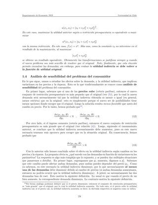 Departamento de Econom´ıa. FEN Universidad de Chile
u(x1, x2) = [c0 + c1xρ
1 + c2xρ
2]
1
ρ
.
En este caso, maximizar la utilidad anterior sujeta a restricci´on presupuestaria es equivalente a maxi-
mizar
uρ
(x1, x2) = [c0 + c1xρ
1 + c2xρ
2]
con la misma restricci´on. En este caso, f(x) = xρ
. M´as aun, como la constante c0 no interviene en el
resultado de la maximizaci´on, al maximizar
[c1xρ
1 + c2xρ
2]
se obtiene un resultado equivalente. Obviamente las transformaciones se justiﬁcan siempre y cuando
el nuevo problema sea m´as sencillo de resolver que el original. Note, ﬁnalmente, que esta elecci´on
permite encontrar las demandas; sin embargo, para evaluar la utilidad indirecta se debe volver a
la funci´on de utilidad original.
1.4 An´alisis de sensibilidad del problema del consumidor
En lo que sigue, vamos a estudiar los efectos sobre la demanda, y la utilidad indirecta, que implican
variaciones en los precios y la riqueza. Esto es lo que tradicionalmente se conoce como an´alisis de
sensibilidad del problema del consumidor.
En primer lugar, sabemos que si uno de los precios sube (ceteris paribus), entonces el nuevo
conjunto de restricci´on presupuestario es m´as peque˜no que el original (ver (5)), por lo cual la nueva
demanda ser´a necesariamente tal que la utilidad indirecta obtenida es menor o igual (en general,
menor estricta) que en la original: esto es simplemente porque el nuevo set de posibilidades tiene
menos opciones donde escoger que el original. Luego la soluci´on resulta menos favorable que antes del
cambio en precio. Por lo tanto, hemos probado que13
,
∂v(p1, p2, R)
∂p1
< 0 ,
∂v(p1, p2, R)
∂p2
< 0. (12)
Por otro lado, si el ingreso aumenta (ceteris paribus), entonces el nuevo conjunto de restricci´on
presupuestario es m´as grande que el original (ver relaci´on (4)). Luego, siguiendo el razonamiento
anterior, se concluye que la utilidad indirecta necesariamente debe aumentar, pues en este nuevo
escenario tenemos m´as opciones para escoger que en la situaci´on original. En consecuencia, hemos
probado que
∂v(p1, p2, R)
∂R
> 0. (13)
Con lo anterior s´olo hemos concluido sobre el efecto en la utilidad indirecta seg´un cambios en los
precios y la riqueza. La pregunta obvia es, ¿qu´e sucede con las demandas en funci´on de variaciones en los
par´ametros? La respuesta es algo m´as compleja que lo expuesto, y se pueden dar m´ultiples situaciones
que pasaremos a detallar. En primer lugar, supongamos que p1 aumenta, digamos a p′
1. Sabemos
que este cambio puede afectar ambas demandas, pues ambas puedes depender del precio p1. Como
ya sabemos, en este escenario la utilidad indirecta disminuye, por lo que necesariamente al menos
una de las demandas debe disminuir debido al cambio de precios (si ambas demandas aumentasen,
entonces no podr´ıa ocurrir que la utilidad indirecta disminuya). A priori, no necesariamente las dos
demandas han de caer. Esto motiva la siguiente deﬁnici´on. Lo usual es que cuando el precio de un
bien aumente, la correspondiente demanda disminuya. Lo contrario motiva la siguiente deﬁnici´on.
13En forma an´aloga podemos deducir que si el precio disminuye, entonces el conjunto de restricci´on presupuetario
es “m´as grande” que el original, por lo cual la utilidad indirecta aumenta. De todo esto, si el precio sube la utilidad
indirecta cae, si el precio cae, la utilidad indirecta aumenta; es decir, la derivada respectiva es negativa como se indica.
24
 