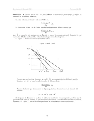 Departamento de Econom´ıa. FEN Universidad de Chile
Deﬁnici´on 1.9 Diremos que un bien i = 1, 2 es Giﬀen si un aumento del precio propio pi implica un
aumento en la demanda respectiva.
En otras palabras, el bien i = 1, 2 es de Giﬀen si,
∂xi(p1, p2, R)
∂pi
> 0.
Es claro que si el bien 1 es de Giﬀen, entonces necesariamente se debe cumplir que,
∂x2(p1, p2, R)
∂p1
< 0
pues de lo contrario, ante un aumento en el precio p1 ambos bienes aumentar´ıan la demanda, lo cual
contradice el hecho que la utilidad indirecta disminuya antes alzas de precio.
La Figura 11 ilustra la deﬁnici´on de un bien Giﬀen.
Figure 11: Bien Giﬀen
x
xxxxxxxxxxxxxx
xxxxxxxxxxxxxx
xxxxxxxxxxxxxx
xxxxxxxxxxxxxx
xxxxxxxxxxxxxx
xxxxxxxxxxxxxx
xxxxxxxxxxxxxx
xxxxxxxxxxxxxx
xxxxxxxxxxxxxx
xxxxxxxxxxxxxx
xxxxxxxxxxxxxx
xxxxxxxxxxxxxx
xxxxxxxxxxxxxx
xxxxxxxxxxxxxx
xxxxxxxxxxxxxx
xxxxxxxxxxxxxx
xxxxxxxxxxxxxx
xxxxxxxxxxxxxxxxxxx
xxxxxxxxxxxxxxxxxxx
xxxxxxxxxxxxxxxxxxx
xxxxxxxxxxxxxxxxxxx
xxxxxxxxxxxxxxxxxxx
xxxxxxxxxxxxxxxxxxx
xxxxxxxxxxxxxxxxxxx
xxxxxxxxxxxxxxxxxxx
xxxxxxxxxxxxxxxxxxx
xxxxxxxxxxxxxxxxxxx
xxxxxxxxxxxxxxxxxxx
xxxxxxxxxxxxxxxxxxx
xxxxxxxxxxxxxxxxxxx
xxxxxxxxxxxxxxxxxxx
xxxxxxxxxxxxxxxxxxx
xxxxxxxxxxxxxxxxxxx
xxxxxxxxxxxxxxxxxxx
xxxxxxxxxxxxxxxxxxxxxxxx
xxxxxxxxxxxxxxxxxxxxxxxx
xxxxxxxxxxxxxxxxxxxxxxxx
xxxxxxxxxxxxxxxxxxxxxxxx
xxxxxxxxxxxxxxxxxxxxxxxx
xxxxxxxxxxxxxxxxxxxxxxxx
xxxxxxxxxxxxxxxxxxxxxxxx
xxxxxxxxxxxxxxxxxxxxxxxx
xxxxxxxxxxxxxxxxxxxxxxxx
xxxxxxxxxxxxxxxxxxxxxxxx
xxxxxxxxxxxxxxxxxxxxxxxx
xxxxxxxxxxxxxxxxxxxxxxxx
xxxxxxxxxxxxxxxxxxxxxxxx
xxxxxxxxxxxxxxxxxxxxxxxx
xxxxxxxxxxxxxxxxxxxxxxxx
xxxxxxxxxxxxxxxxxxxxxxxx
xxxxxxxxxxxxxxxxxxxxxxxxR/p2
b′′
b′
b
a′′
a′ a R/p1 R/p′
1 R/p′′
1
Notemos que, si el precio p1 disminuye (p1 > p′
1 > p
′′
1 ), la demanda respectiva del bien 1 tambi´en
disminuye (a > a′
> a
′′
), por lo cual, el bien 1 es de Giﬀen, es decir,
∂x1(p1, p2, R)
∂p1
> 0.
Notemos ﬁnalmente que disminuciones en el precio p1 implican disminuciones en la demanda del
bien dos:
p1 > p′
1 > p
′′
1 ⇒ b < b′
< b
′′
.
Si dibujamos la demanda de un bien de Giﬀen en funci´on del precio respectivo, se tiene que la
pendiente de la curva es positiva, lo que obviamente es contrario a las situaciones usuales de demanda
de bienes. La Figura 12 ilustra la curva de demanda de un bien Giﬀen y de uno no Giﬀen.
25
 