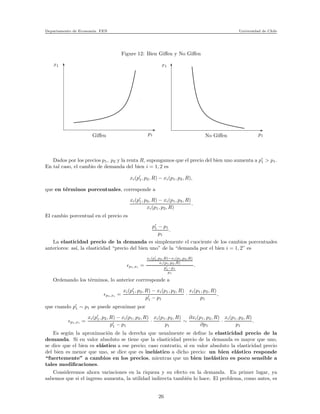 Departamento de Econom´ıa. FEN Universidad de Chile
Figure 12: Bien Giﬀen y No Giﬀen
x
x1
p1 p1No Giﬀen
x1
Giﬀen
Dados por los precios p1, p2 y la renta R, supongamos que el precio del bien uno aumenta a p′
1 > p1.
En tal caso, el cambio de demanda del bien i = 1, 2 es
xi(p′
1, p2, R) − xi(p1, p2, R),
que en t´erminos porcentuales, corresponde a
xi(p′
1, p2, R) − xi(p1, p2, R)
xi(p1, p2, R)
.
El cambio porcentual en el precio es
p′
1 − p1
p1
.
La elasticidad precio de la demanda es simplemente el cuociente de los cambios porcentuales
anteriores: as´ı, la elasticidad “precio del bien uno” de la “demanda por el bien i = 1, 2” es
ǫp1,xi =
xi(p′
1,p2,R)−xi(p1,p2,R)
xi(p1,p2,R)
p′
1−p1
p1
.
Ordenando los t´erminos, lo anterior corrresponde a
ǫp1,xi =
xi(p′
1, p2, R) − xi(p1, p2, R)
p′
1 − p1
·
xi(p1, p2, R)
p1
,
que cuando p′
1 ∼ p1 se puede aproximar por
ǫp1,xi =
xi(p′
1, p2, R) − xi(p1, p2, R)
p′
1 − p1
·
xi(p1, p2, R)
p1
∼
∂xi(p1, p2, R)
∂p1
·
xi(p1, p2, R)
p1
.
Es seg´un la aproximaci´on de la derecha que usualmente se deﬁne la elasticidad precio de la
demanda. Si en valor absoluto se tiene que la elasticidad precio de la demanda es mayor que uno,
se dice que el bien es el´astico a ese precio; caso contratio, si en valor absoluto la elasticidad precio
del bien es menor que uno, se dice que es inel´astico a dicho precio: un bien el´astico responde
“fuertemente” a cambios en los precios, mientras que un bien inel´astico es poco sensible a
tales modiﬁcaciones.
Consideremos ahora variaciones en la riqueza y su efecto en la demanda. En primer lugar, ya
sabemos que si el ingreso aumenta, la utilidad indirecta tambi´en lo hace. El problema, como antes, es
26
 
