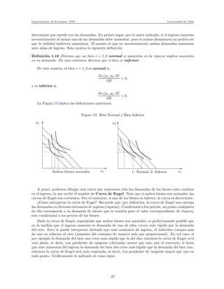 Departamento de Econom´ıa. FEN Universidad de Chile
determinar que sucede con las demandas. En primer lugar, por lo antes indicado, si el ingreso aumenta
necesariamente al menos una de las demandas debe aumentar, pues si ambas disminuyen no podr´ıa ser
que la utilidad indirecta aumentase. El asunto es que no necesariamente ambas demandas aumentan
ante alzas de ingreso. Esto motiva la siguiente deﬁnici´on.
Deﬁnici´on 1.10 Diremos que un bien i = 1, 2 normal si aumentos en la riqueza implica aumentos
en su demanda. En caso contrario diremos que el bien es inferior.
De esta manera, el bien i = 1, 2 es normal si,
∂xi(p1, p2, R)
∂R
> 0,
y es inferior si,
∂xi(p1, p2, R)
∂R
< 0.
La Figura 13 ilustra las deﬁniciones anteriores.
Figure 13: Bien Normal y Bien Inferior
x2
Ambos bienes normales x1 1: Normal; 2: Inferior x1
x2
A priori, podemos dibujar una curva que represente s´olo las demandas de los bienes ante cambios
en el ingreso, la que recibe el nombre de Curva de Engel. Note que si ambos bienes son normales, las
curvas de Engel son crecientes. Por el contrario, si uno de los bienes es inferior, la curva es decreciente.
¿C´omo interpretar la curva de Engel? Recuerde que, por deﬁnici´on, la curva de Engel nos entrega
las demandas en diversos escenarios de ingreso (riqueza). Condicional a los precios, un punto cualquiera
de ella corresponde a la demanda de bienes que se tendr´ıa para el valor correspondiente de riqueza,
esto condicional a los precios de los bienes.
Dada la curva de Engel, suponiendo que ambos bienes son normales, es perfectamente posible que
en la medida que el ingreso aumenta la demanda de uno de ellos crezca m´as r´apido que la demanda
del otro. Esto se puede interpretar diciendo que ante aumentos de ingreso, el individuo compra m´as
de uno en relaci´on al otro (aumento del consumo de manera m´as que proporcional). En tal caso, si
por ejemplo la demanda del bien uno crece m´as r´apido que la del dos, entonces la curva de Engel ser´a
m´as plana, es decir, con pendiente de tangente (derivada) menor que uno; por el contrario, si fuera
que ante aumentos del ingreso la demanda del bien dos crece m´as r´apido que la demanda del bien uno,
entonces la curva de Engel ser´a m´as empinada, es decir, con pendiente de tangente mayor que uno en
todo punto. Gr´aﬁcamente lo indicado es como sigue.
27
 