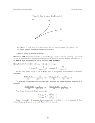Departamento de Econom´ıa. FEN Universidad de Chile
Figure 14: Bien de Lujo y Bien Necesario (1)
x2
x1
(2)
(1)
En la Figura 14, en la curva (1), la demanda del bien uno crece m´as r´apido que aquella del bien
dos cuando aumenta el ingreso; lo contrario en la curva (2).
Lo anterior motiva la siguiente deﬁnici´on.
Deﬁnici´on 1.11 Para bienes normales, si en la medida que el ingreso aumenta se tiene que la demanda
de uno de ellos crece m´as que proporcionalmente que la demanda del otro, diremos que dicho bien es
un bien de lujo, mientras que el otro se denomina bien necesario.
Ejemplo 1.14 Dada la f.d.u. u(x1, x2) = xα
1 · xβ
2 , sabemos que
x1(p1, p2, R) =
αR
p1(α + β)
, x2(p1, p2, R) =
βR
p2(α + β)
.
En este caso, ambos bienes no son de Giﬀen pues si el respectivo precio aumenta, la demanda
disminuye:
∂x1(p1, p2, R)
∂p1
= −
αR
p2
1(α + β)
< 0;
∂x2(p1, p2, R)
∂p2
= −
βR
p2
2(α + β)
< 0.
Por otro lado, ambos bienes son normales pues aumentos del ingreso implican aumentos de la
demanda:
∂x1(p1, p2, R)
∂R
=
α
p2
1(α + β)
> 0;
∂x2(p1, p2, R)
∂R
=
β
p2
2(α + β)
> 0.
Para dibujar las curvas de Engel, notemos que
x1(p1, p2, R)
x2(p1, p2, R)
=
αR
p1(α+β)
βR
p2(α+β)
=
α
β
.
Luego, x1(p1, p2, R) = α
β · x2(p1, p2, R), que es una recta en el plano x1 − x2. La pendiente de dicha
recta es α
β , que gr´aﬁcamente se ve en la Figura 15 es la siguiente:
28
 