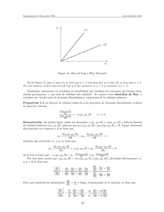 Departamento de Econom´ıa. FEN Universidad de Chile
x2
x1
(2)
(1)
Figure 15: Bien de Lujo y Bien Necesario
En la Figura 15, para el caso (1) se tiene que α > β mientras que en el caso (2) se tiene que α < β.
De esta manera, el bien uno ser´a de lujo y el dos necesario si α > β y contrario si α < β.
Finalmente mostramos un resultado de sensibilidad que combina los conceptos que hemos intro-
ducido previamente, y que ser´a de utilidad m´as adelante. Se conoce como identidad de Roy, y
establece un v´ınculo entre la demanda Marshaliana y variaciones de la utilidad indirecta.
Proposici´on 1.4 La funci´on de utilidad indirecta y las funciones de demanda Marshaliana veriﬁcan
la siguiente relaci´on:
∂v(p1,p2,R)
∂pi
∂v(p1,p2,R)
∂R
= −xi(p1, p2, R) i = 1, 2.
Demostraci´on. En primer lugar, dadas las demandas x1(p1, p2, R) y x2(p1, p2, R) y dada la funci´on
de utilidad indirecta v(p1, p2, R), sabemos que p1x1(p1, p2, R) + p2x2(p1, p2, R) = R. Luego, derivando
directamente con respecto a R se tiene que,
p1 ·
∂x1(p1, p2, R)
∂R
+ p2 ·
∂x2(p1, p2, R)
∂R
= 1
mientras que al hacerlo c.r. a p1 se tiene que,
p1 ·
∂x1(p1, p2, R)
∂p1
+ x1(p1, p2, R) + p2 ·
∂x2(p1, p2, R)
∂p1
= 0
de lo cual se tiene que, −x1(p1, p2, R) = p1 · ∂x1(p1,p2,R)
∂p1
+ p2 · ∂x2(p1,p2,R)
∂p1
.
Por otro lado, puesto que v(p1, p2, R) = u(x1(p1, p2, R), x2(p1, p2, R)), derivando directamente c.r.
a p1 y R se tiene que,
∂v
∂p1
∂v
∂R
=
∂u
∂x1
· ∂x1
∂p1
+ ∂u
∂x2
· ∂x2
∂p1
∂u
∂x1
· ∂x1
∂R + ∂u
∂x2
· ∂x2
∂R
=
∂u
∂x1
∂u
∂x2
· ∂x1
∂p1
+ ∂x2
∂p1
∂u
∂x1
∂u
∂x2
· ∂x1
∂R + ∂x2
∂R
.
Pero, por condici´on de optimalidad,
∂u
∂x1
∂u
∂x2
= p1
p2
y luego, reemplazando en lo anterior, se tiene que
∂v
∂p1
∂v
∂R
=
p1
p2
· ∂x1
∂p1
+ ∂x2
∂p1
p1
p2
· ∂x1
∂R + ∂x2
∂R
=
p1 · ∂x1
∂p1
+ p2
∂x2
∂p1
p1 · ∂x1
∂R + p2
∂x2
∂R
.
29
 