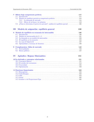 Departamento de Econom´ıa. FEN Universidad de Chile
7 Oferta bajo competencia perfecta 117
7.1 Introducci´on . . . . . . . . . . . . . . . . . . . . . . . . . . . . . . . . . . . . . . . . . . . 117
7.2 Modelo de equilibrio parcial en competencia perfecta . . . . . . . . . . . . . . . . . . . . 118
7.2.1 La demanda de mercado . . . . . . . . . . . . . . . . . . . . . . . . . . . . . . . . 118
7.2.2 Oferta de la ﬁrma y la industria . . . . . . . . . . . . . . . . . . . . . . . . . . . 119
7.3 ¿C´omo se determina el precio de mercado?: an´alisis de equilibrio parcial . . . . . . . . . 126
III Modelo de asignaci´on: equilibrio general 130
8 Modelo de equilibrio en econom´ıa de intercambio 130
8.1 Introducci´on . . . . . . . . . . . . . . . . . . . . . . . . . . . . . . . . . . . . . . . . . . . 130
8.2 Modelo de intermcambio de 2 × 2 . . . . . . . . . . . . . . . . . . . . . . . . . . . . . . . 131
8.3 La demanda en un modelo de intercambio . . . . . . . . . . . . . . . . . . . . . . . . . . 133
8.4 El equilibrio en la econom´ıa . . . . . . . . . . . . . . . . . . . . . . . . . . . . . . . . . . 134
8.5 La caja de Edgeworth . . . . . . . . . . . . . . . . . . . . . . . . . . . . . . . . . . . . . 137
8.6 Optimalidad y teoremas de bienestar . . . . . . . . . . . . . . . . . . . . . . . . . . . . . 139
9 Complementos: fallas de mercado 143
9.1 Externalidades . . . . . . . . . . . . . . . . . . . . . . . . . . . . . . . . . . . . . . . . . 143
9.2 Bienes p´ublicos . . . . . . . . . . . . . . . . . . . . . . . . . . . . . . . . . . . . . . . . . 147
IV Ap´endice: Repaso Matem´atico 151
10 La derivada y conceptos relacionados 151
10.1 Conceptos B´asicos . . . . . . . . . . . . . . . . . . . . . . . . . . . . . . . . . . . . . . . 151
10.2 El estudio del crecimiento . . . . . . . . . . . . . . . . . . . . . . . . . . . . . . . . . . . 154
10.3 Convexidad . . . . . . . . . . . . . . . . . . . . . . . . . . . . . . . . . . . . . . . . . . . 156
10.4 Optimizaci´on . . . . . . . . . . . . . . . . . . . . . . . . . . . . . . . . . . . . . . . . . . 159
11 Funciones Importantes 163
11.1 Homog´eneas . . . . . . . . . . . . . . . . . . . . . . . . . . . . . . . . . . . . . . . . . . . 163
11.2 Cobb-Douglas . . . . . . . . . . . . . . . . . . . . . . . . . . . . . . . . . . . . . . . . . . 163
11.3 CES . . . . . . . . . . . . . . . . . . . . . . . . . . . . . . . . . . . . . . . . . . . . . . . 164
11.4 Lineal . . . . . . . . . . . . . . . . . . . . . . . . . . . . . . . . . . . . . . . . . . . . . . 165
11.5 Leontiev o de Proporciones Fijas . . . . . . . . . . . . . . . . . . . . . . . . . . . . . . . 165
3
 