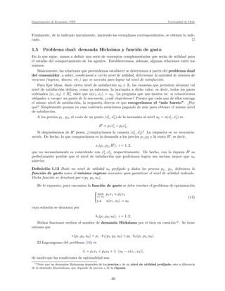 Departamento de Econom´ıa. FEN Universidad de Chile
Finalmente, de lo indicado inicialmente, haciendo los reemplazos correspondientes, se obtiene lo indi-
cado.
1.5 Problema dual: demanda Hicksiana y funci´on de gasto
En lo que sigue, vamos a deﬁnir una serie de conceptos complementarios que ser´an de utilidad para
el estudio del comportamiento de los agentes. Estableceremos, adem´as, algunas relaciones entre los
mismos.
B´asicamente, las relaciones que pretendemos establecer se determinan a partir del problema dual
del consumidor, a saber, condicional a cierto nivel de utilidad, determinar la cantidad de m´ınima de
recursos (ingreso, dinero, etc.) que se necesita para lograr tal nivel de satisfacci´on.
Para ﬁjar ideas, dado cierto nivel de satisfacci´on u0 ∈ R, las canastas que permiten alcanzar tal
nivel de satisfacci´on deﬁnen, como ya sabemos, la isocuanta a dicho valor, es decir, todos los pares
ordenados (x1, x2) ∈ R2
+ tales que u(x1, x2) = u0. La pregunta que nos motiva es: si estuvi´esemos
obligados a escoger un punto de la isocuanta, ¿cu´al elegir´ıamos? Puesto que cada uno de ellos entrega
el mismo nivel de satisfacci´on, la respuesta directa es que escoger´ıamos el “m´as barato”. ¿Por
qu´e? Simplemente porque en caso contrario estar´ıamos pagando de m´as para obtener el mismo nivel
de satisfacci´on.
A los precios p1, p2, el costo de un punto (x′
1, x′
2) de la isocuanta al nivel u0 = u(x′
1, x′
2) es
R′
= p1x′
1 + p2x′
2.
Si dispusi´esemos de R′
pesos, ¿comprar´ıamos la canasta (x′
1, x′
2)? La respuesta es no necesaria-
mente. De hecho, lo que comprar´ıamos es la demanda a los precios p1, p2 y la renta R′
, es decir,
xi(p1, p2, R′
), i = 1, 2,
que no necesariamente es coincidente con x′
1, x′
2, respectivamente. De hecho, con la riqueza R′
es
perfectamente posible que el nivel de satisfacci´on que podr´ıamos lograr sea incluso mayor que u0
anterior.
Deﬁnici´on 1.12 Dado un nivel de utilidad u0 preﬁjado y dados los precios p1, p2, deﬁnimos la
funci´on de gasto como el m´ınimo ingreso necesario para garantizar el nivel de utilidad indicado.
Dicha funci´on se denotar´a por e(p1, p2, u0).
De lo expuesto, para encontrar la funci´on de gasto se debe resolver el problema de optimizaci´on
min
x1,x2
p1x1 + p2x2
s.a u(x1, x2) = u0
(14)
cuya soluci´on se denotar´a por
hi(p1, p2, u0), i = 1, 2.
Dichos funciones reciben el nombre de demanda Hicksiana por el bien en cuesti´on14
. Se tiene
entones que
e(p1, p2, u0) = p1 · h1(p1, p2, u0) + p2 · h2(p1, p2, u0).
El Lagrangeano del problema (14) es
L = p1x1 + p2x2 + λ · [u0 − u(x1, x2)],
de modo que las condiciones de optimalidad son:
14Note que las demandas Hicksianas dependen de los precios y de un nivel de utilidad preﬁjado, esto a diferencia
de la demanda Marshaliana, que depende de precios y de la riqueza.
30
 