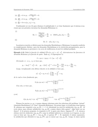 Departamento de Econom´ıa. FEN Universidad de Chile
(a) ∂L
∂x1
= 0 ⇔ p1 − λ∂u(x1,x2)
∂x1
= 0.
(b) ∂L
∂x2
= 0 ⇔ p2 − λ∂u(x1,x2)
∂x2
= 0.
(c) ∂L
∂λ = 0 ⇔ u(x1, x2) = u0.
Combinando (a) con (b) para eliminar el multiplicador λ, se tiene ﬁnalmente que el sistema ecua-
ciones que nos permiten encontrar las demandas Hicksianas es
(i)
Ec. 1 :
∂u(h1,h2)
∂x1
∂u(h1,h2)
∂x2
=
p1
p2
⇔ RMS1,2(h1, h2) = −
p1
p2
,
(ii)
Ec. 2 : u(h1, h2) = u0.
La primera ecuaci´on es id´entica para las demandas Marshalianas y Hicksianas; la segunda condici´on
es completamente distinta: para las demandas Marshalianas es la restricci´on presupuestaria, para la
demanda Hicksiana es pertenecer a la curva de indiferencia al nivel de utilidad preﬁjado.
Ejemplo 1.15 Dada la funci´on de utilidad CB u(x1, x2) = xα
1 · xβ
2 , determinemos las funciones de
demanda Hicksiana y la funci´on de gasto. Dado u0, el Lagrangeano es
L = p1x1 + p2x2 + λ · [u0 − xα
1 · xβ
2 ].
Derivando c.r. a x1, x2 se tiene que,
p1 − λαxα−1
1 · xβ
2 = 0; p2 − λβxα
1 · xβ−1
2 = 0 ⇔
p1
p2
=
αx2
βx1
⇒ x2 =
βp1
αp2
· x1.
Luego, reemplazando esta ´ultima relaci´on en la utilidad se tiene que,
xα
1 · xβ
2 = u0 ⇔ xα
1 ·
βp1
αp2
· x1
β
= u0
de lo cual se tiene ﬁnalmente que,
h1(p1, p2, u0) = u
(1/(α+β))
0
αp2
βp1
β/(α+β)
.
Con esto, se tiene que,
h2(p1, p2, u0) = u
(1/(α+β))
0
βp1
αp2
α/(α+β)
y as´ı,
e(p1, p2, u0) = p1 · u
(1/(α+β))
0
αp2
βp1
β/(α+β)
+ p2 · u
(1/(α+β))
0
βp1
αp2
α/(α+β)
Fijemos los precios, p1, p2 y veamos algunas relaciones entre las soluciones del problema “primal”
(demanda Marshaliana) y el “dual” (demanda Hicksiana). En primer lugar, si el individuo tiene ingreso
R, sabemos que comprar´a xi(p1, p2, R), i = 1, 2, obteniendo un nivel de satisfacci´on v(p1, p2, R). Al
rev´es ahora, para obtener satisfacci´on v(p1, p2, R), ¿cu´anto dinero debe gastar? ¿Qu´e har´a con ese
dinero? A la primera pregunta, la respuesta es R: si gasta m´as dinero, digamos R′
> R, entonces
obtiene nivel de stisfacci´on v(p1, p2, R′
); como la utilidad indirecta es creciente en el ingreso, en este
caso se tiene que v(p1, p2, R′
) > v(p1, p2, R); si gastase R′′
< R, siguiendo el mismo argumento,
la satisfacci´on que obtendr´a es v(p1, p2, R′′
), que es menor que v(p1, p2, R). Luego, la ´unica opci´on
31
 