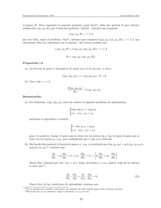 Departamento de Econom´ıa. FEN Universidad de Chile
es gastar R. Para responder la segunda pregunta (¿qu´e har´a?), dado que gastar´a R para obtener
satisfacci´on v(p1, p2, R), por el lado del problema “primal”, sabemos que comprar´a
xi(p1, p2, R), i = 1, 2;
por otro lado, seg´un el problema “dual”, sabemos que comprar´a hi(p1, p2, v(p1, p2, R)), i = 1, 2, que
obviamente debe ser coincidente con la anterior. As´ı, hemos probado que:
xi(p1, p2, R) = hi(p1, p2, v(p1, p2, R)), i = 1, 2
R = e(p1, p2, v(p1, p2, R)).
Proposici´on 1.5
(a) La funci´on de gasto es homog´enea de grado uno en los precios, es decir,
e(tp1, tp2, u0) = t · e(p1, p2, u0), ∀t > 0.
(b) Para cada i = 1, 2
∂e(p1, p2, u0)
∂pi
= hi(p1, p2, u0).
Demostraci´on.
(a) Por deﬁnici´on, e(tp1, tp2, u0) viene de resolver el siguiente problema de optimizaci´on:
min (tp1)x1 + (tp2)x2
s.a u(x1, x2) = u0
problema es equivalente a resolver
t · min p1x1 + p2x2
s.a u(x1, x2) = u0,
pues t es positivo. Luego, el gasto que se tiene con los precios tp1 y tp2 es igual al gasto que se
tiene con los precios p1 y p2, pero multiplicado por t, que es lo indicado.
(b) Derivando directamente la funci´on de gasto c.r. a p1 y recordando que e(p1, p2, u0) = p1h1(p1, p2, u0)+
p2h2(p1, p2, u0)15
, tenemos que:
∂e
∂p1
= p1
∂h1
∂p1
+ h1 + p2 ·
∂h2
∂p1
= h1 + p1
∂h1
∂p1
+ p2 ·
∂h2
∂p1
Ahora bien, sabemos que u(h1, h2) = u0 y luego, derivando c.r a p1 (aplicar regla de la cadena)
se tiene que16
,
∂u
∂x1
·
∂h1
∂p1
+
∂u
∂x2
·
∂h2
∂p1
= 0. (15)
Ahora bien, de las condiciones de optimalidad, sabemos que,
15En la medida de lo posible, omitiremos las variables de cada funci´on para evitar notaci´on excesiva.
16Recuerde que u0 es constante, luego su derivada c.r a p1 es cero.
32
 