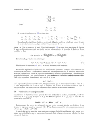 Departamento de Econom´ıa. FEN Universidad de Chile
∂u
∂x1
∂u
∂x2
=
p1
p2
y luego,
∂u
∂x1
=
p1
p2
·
∂u
∂x2
de lo cual, reemplzando en (15), se tiene que,
p1
p2
·
∂u
∂x2
·
∂h1
∂p1
+
∂u
∂x2
·
∂h2
∂p1
= 0 ⇔
p1
p2
·
∂h1
∂p1
+
∂h2
∂p1
= 0 ⇔ p1 ·
∂h1
∂p1
+ p2 ·
∂h2
∂p1
= 0.
Reemplazando esta ´ultima relaci´on en la derivada del gasto, se obtiene lo indicado pues el t´ermino
de la derecha vale cero. An´alogo con la derivada respecto de p2.
Nota. 1.4 Otra forma de ver la parte (b) de la Proposici´on 1.5 es como sigue: puesto que la funci´on
de gasto es homog´enea de grado uno en los precios, aplica entonces la identidad de Euler en dichas
variables, es decir
e(p1, p2, u0) = p1 ·
∂e(p1, p2, u0)
∂p1
+ p2 ·
∂e(p1, p2, u0)
∂p2
. (16)
Por otro lado, por deﬁnici´on se tiene que
e(p1, p2, u0) = p1 · h1(p1, p2, u0) + p2 · h2(p1, p2, u0) (17)
Identiﬁcando t´erminos en (16) y (17) se obtiene directamente el resultado.
Finalmente, el problema de gasto tiene una interpretaci´on geom´etrica an´aloga a la que ten´ıamos con
la demanda Marshaliana. En ´este ´ultimo, al estar ﬁja la recta presupuestaria, la demanda Marshaliana
se obtiene “desplazando” curvas de indiferencia hasta lograr tangencia con dicha recta. Para determinar
la demanda Hicksiana, y por ende la funci´on de gasto, es la curva de indiferencia la que est´a ﬁja.
Dado esto, se desplaza paralelamente una recta de la forma
p1h1 + p2h2 = e
hasta lograr la tangencia con dicha curva, “desplazamiento” que se tiene incrementando el valor de e.
El valor del par´ametro con el cual se logra la tangencia con la curva de indiferencia deﬁne el valor la
funci´on de gasto, y el punto donde se intersectan recta y curva es la demanda Hicksiana.
1.6 Funciones de compensaci´on
Consideremos el siguiente contexto general: hay dos instancias a analizar, una inicial, donde los
precios son P = (p1, p2) y el ingreso es R, y otra ﬁnal con precios P∗
= (p∗
1, p∗
2) y la renta R∗
. El
bienestar del individuo es
Inicial : v(P, R), Final : v(P∗
, R∗
).
Evidentemente los niveles de satisfacci´on en uno y otro escenario pueden ser distintos; si por
ejemplo, el ingreso se mantiene constante (R = R∗
) y al menos uno de los precios aumenta, entonces
sabemos que v(P; R) > v(P∗
, R∗
).
Si uno de los precios aumenta, para mantener constante el nivel de satisfacci´on entre ambos esce-
narios, una posibilidad es que el ingreso en el escenario ﬁnal suba para compensar tal alza. Se tiene
entonces lo siguiente:
33
 