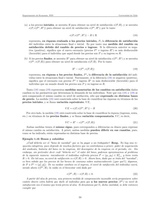 Departamento de Econom´ıa. FEN Universidad de Chile
(a) a los precios iniciales, se necesita R para obtener un nivel de satisfacci´on v(P, R), y se necesita
e(P, v(P∗
, R∗
)) para obtener un nivel de satisfacci´on v(P∗
, R∗
); por lo tanto
e(P, v(P∗
, R∗
)) − R ∈ R (18)
representa, en riqueza evaluada a los precios iniciales, P, la diferencia de satisfacci´on
del individuo entre la situaciones ﬁnal e inicial. Es por tanto una medida del cambio en
satisfacci´on debido del cambio de precios e ingreso. Si la diferencia anterior es nega-
tiva (positiva), signiﬁca que el nuevo escenario (precios P∗
e ingreso R∗
) es m´as desfavorable
(favorable) para el individuo que aquel donde los precios son P y su ingreso es R.
(b) A los precios ﬁnales, se necesita R∗
para obtener un nivel de satisfacci´on v(P∗
, R∗
) y se necesita
e(P∗
, v(P, R)) para obtener un nivel de satisfacci´on v(P, R). Por lo tanto
R∗
− e(P∗
, v(P, R)) (19)
representa, en riqueza a los precios ﬁnales, P∗
, la diferencia de la satisfacci´on del indi-
viduo entre la situaciones ﬁnal e inicial. Nuevamente, si la diferencia (19) es negativa (positiva),
signiﬁca que el escenario con precios P∗
e ingreso R∗
es m´as desfavorable (favorable) para el
individuo que un mundo donde los precios son P y su ingreso es R.
Tanto (18) como (19) representan medidas monetarias de los cambios en satisfacci´on dados
cambios en los par´ametros que determinan la demanda de los individuos. Note que con (18) y (19) se
ast´a comparando el mismo cambio en nivel de satifacci´on, s´olo que expresado en distintas bases
de precio. La medida (18) est´a construida sobre la base de cuantiﬁcar las riquezas en t´erminos de los
precios iniciales, y se llama variaci´on equivalente, V E,
V E = e(P, v(P∗
, R∗
)) − R (20)
Por otro lado, la medida (19) est´a construida sobre la base de cuantiﬁcar la riqueza (ingresos, renta,
etc.) en t´erminos de los precios ﬁnales, y se llama variaci´on compensatoria, V C, es decir,
V C = R∗
− e(P∗
, v(P, R)) (21)
Ambas medidas tienen el mismo signo, pues corresponden a diferencias en dinero para expresar
el mismo cambio en satisfacci´on. A priori, ambas medidas pueden diferir en sus cuant´ıas, pues,
como se ha indicado, est´an expresadas en distintas base de precios.
Ejemplo 1.16 Bonos y subsidios
¿Cu´al deber´ıa ser el “bono de navidad” que se ha pagar a un trabajador? Resp. No hay una re-
spuesta categ´orica, pues depende de muchos factores que no controlamos a priori: poder de negociaci´on
del sindicato, historia del bono en la empresa, del desempe˜no de la empresa en el periodo, etc. Sin
embargo, sin pretender decir cu´al “deber´ıa ser” el valor del bono, podemos aproximarnos al problema
de la siguiente manera: inicialmente el individuo enfrenta precios P = (p1, p2) ∈ R2
++ y tiene renta
R > 0. En tal caso, su nivel de satifacci´on es v(P, R) > 0. Ahora bien, dado que se trata del “navidad”,
es bien sabido que los precios de los bienes de consumo suben sustancialmente (¿por qu´e?), digamos,
de P a P∗
= (p∗
1, p∗
2). De no mediar cambios en el ingreso, el nivel de satifacci´on del individuo caer´a,
siendo ahora v(P∗
, R); la ca´ıda en el bienestar est´a dada por
v(P∗
, R) − v(P, R) < 0. (22)
A partir del alza de precios, una primera medida de compensaci´on razonable ser´ıa preguntarse sobre
cu´anto dinero extra habr´ıa que darle al individuo para que a los nuevos precios (P∗
) su nivel de
satisfacci´on sea el mismo que ten´ıa previo al alza. Si denotamos por V1 dicha cantidad, se debe entonces
cumplir que
34
 