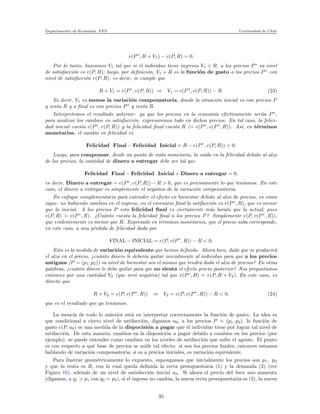 Departamento de Econom´ıa. FEN Universidad de Chile
v(P∗
, R + V1) − v(P, R) = 0.
Por lo tanto, buscamos V1 tal que si el individuo tiene ingresos V1 + R, a los precios P∗
su nivel
de satisfacci´on es v(P, R); luego, por deﬁnici´on, V1 + R es la funci´on de gasto a los precios P∗
con
nivel de satisfacci´on v(P, R), es decir, se cumple que
R + V1 = e(P∗
, v(P, R)) ⇒ V1 = e(P∗
, v(P, R)) − R. (23)
Es decir, V1 es menos la variaci´on compensatoria, donde la situaci´on inicial es con precios P
y renta R y a ﬁnal es con precios P∗
y renta R.
Interpretemos el resultado anterior: ya que los precios en la econom´ıa efectivamente ser´an P∗
,
para analizar los cambios en satisfacci´on, expresaremos todo en dichos precios. En tal caso, la felici-
dad inicial cuesta e(P∗
, v(P, R)) y la felicidad ﬁnal cuesta R (= e(P∗
, v(P∗
, R)). As´ı, en t´erminos
monetarios, el cambio en felicidad es
Felicidad Final − Felicidad Inicial = R − e(P∗
, v(P, R)) < 0.
Luego, para compensar, desde un punto de vista monetario, la ca´ıda en la felicidad debido al alza
de los precios, la cantidad de dinero a entregar debe ser tal que
Felicidad Final − Felicidad Inicial + Dinero a entregar = 0,
es decir, Dinero a entregar = e(P∗
, v(P, R)) − R > 0, que es precisamente lo que ten´ıamos. En este
caso, el dinero a entregar es simplemente el negativo de la variaci´on compensatoria.
En enfoque complementario para entender el efecto en bienestar debido al alza de precios, es como
sigue: no habiendo cambios en el ingreso, en el escenario ﬁnal la satifacci´on es v(P∗
, R), que es menor
que la inicial. A los precios P esta felicidad ﬁnal es ciertamente m´as barata que la actual, pues
v(P, R) > v(P∗
, R). ¿Cu´anto cuesta la felicidad ﬁnal a los precios P? Simplemente e(P, v(P∗
, R)),
que evidentemente es menor que R. Expresado en t´erminos monetarios, que el precio suba corresponde,
en este caso, a una p´erdida de felicidad dada por
FINAL − INICIAL = e(P, v(P∗
, R)) − R < 0.
Esta es la medida de variaci´on equivalente que hemos deﬁnido. Ahora bien, dado que se producir´a
el alza en el precio, ¿cu´anto dinero le deber´ıa quitar inicialmente al individuo para que a los precios
antiguos (P = (p1, p2)) su nivel de bienestar sea el mismo que tendr´a dada el alza de precios? En otras
palabras, ¿cu´anto dinero le debo quitar para que no sienta el efecto precio posterior? Nos preguntamos
entonces por una cantidad V2 (que ser´a negativa) tal que v(P∗
, R) = v(P, R + V2). En este caso, es
directo que
R + V2 = e(P, v(P∗
, R)) ⇒ V2 = e(P, v(P∗
, R)) − R < 0, (24)
que es el resultado que ya ten´ıamos.
La esencia de todo lo anterior est´a en interpretar correctamente la funci´on de gasto. La idea es
que condicional a cierto nivel de satifacci´on, digamos u0, a los precios P = (p1, p2), la funci´on de
gasto e(P, u0) es una medida de la dispocisi´on a pagar que el individuo tiene por lograr tal nivel de
satifacci´on. De esta manera, cambios en la disposici´on a pagar debido a cambios en los precios (por
ejemplo), se puede entender como cambios en los niveles de satifacci´on que sufre el agente. El punto
es con respecto a qu´e base de precios se mide tal efecto: si son los precios ﬁnales, entonces estamos
hablando de variaci´on compensatoria; si es a precios iniciales, es variaci´on equivalente.
Para ilustrar geom´etricamente lo expuesto, supongamos que inicialmente los precios son p1, p2
y que la renta es R, con lo cual queda deﬁnida la recta presupuestaria (1) y la demanda (2) (ver
Figura 16), adem´as de un nivel de satisfacci´on inicial u0. Si ahora el precio del bien uno aumenta
(digamos, a q1 > p1 con q2 = p2), si el ingreso no cambia, la nueva recta presupuestaria es (3), la nueva
35
 