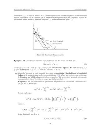Departamento de Econom´ıa. FEN Universidad de Chile
demanda es (4) y el nivel de utilidad es u1. Para compensar este aumento de precio, modiﬁcaremos el
ingreso, digamos en (5), de tal forma que la nueva recta presupuestaria (6) sea tangente a la curva de
indiferencia inicial, siendo el punto de tangencia (7), no necesariamente igual a (2).
(1)
(2)
(3)
(4)
(5)
(6)
(7)
u1: Nivel Nuevo
u0: Nivel Original
Figure 16: Funci´on de Compensaci´on
Ejemplo 1.17 Considere un individuo cuya preferencia por dos bienes est´a dada por
U(x1, x2) = xβ
1 + x2, (25)
con β ∈]0, 1[ conocido. En lo que sigue, suponga que, inicialmente, el precio del bien uno es p1 = p
y aquel del bien dos es p2 = 1. La renta del individuo es R > 0.
(a) Dados los precios y la renta indicada, determine las demandas Marshallianas y la utilidad
indirecta de un agente cuya preferencia est´a dada por (25). ¿Para qu´e nivel de renta se tiene que
la demanda por el bien dos es estrictamente positiva? En lo que sigue, y cuando corresponda,
asuma que la renta del individuo es mayor que dicha cantidad.
Respuesta. De las condiciones de optimalidad del problema del consumidor, denotando P =
(p, 1) ∈ R2
, es directo que
x1(P, R) =
p
β
1
β−1
, x2(P, R) = R − p ·
p
β
1
β−1
,
lo cual implica que
v(P, R) = (x1(P, R))
β
+ x2(P, R) =
p
β
1
β−1
β
+ R − p ·
p
β
1
β−1
,
es decir,
v(P, R) =
1
β
β
β−1
· p
β
β−1 + R − p ·
1
β
1
β−1
· p
1
β−1 = β
β
1−β · p
β
β−1 + R − β
1
1−β · p
β
β−1 ,
lo que ﬁnalmente nos lleva a
v(P, R) = R + γ · p
β
β−1 , (26)
36
 
