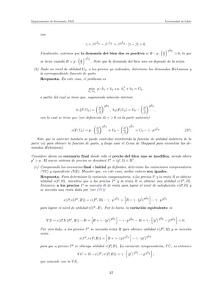 Departamento de Econom´ıa. FEN Universidad de Chile
con
γ = β
β
1−β − β
1
1−β = β
β
1−β · [1 − β] > 0.
Finalmente, notemos que la demanda del bien dos es positiva si R − p · p
β
1
β−1
> 0, lo que
se tiene cuando R > p · p
β
1
β−1
. Note que la demanda del bien uno no depende de la renta.
(b) Dado un nivel de utilidad U0, a los precios ya indicados, determine las demandas Hicksianas y
la correspondiente funci´on de gasto.
Respuesta. En este caso, el problema es
min
h1,h2
p · h1 + h2 s.a. hβ
1 + h2 = U0,
a partir del cual se tiene que, suponiendo soluci´on interior,
h1(P, U0) =
p
β
1
β−1
, h2(P, U0) = U0 −
p
β
β
β−1
,
con lo cual se tiene que (ver deﬁnici´on de γ > 0 en la parte anterior)
e(P, U0) = p ·
p
β
1
β−1
+ U0 −
p
β
β
β−1
= U0 − γ · p
β
β−1 (27)
Note que lo anterior tambi´en se puede contestar invirtiendo la funci´on de utilidad indirecta de la
parte (a) para obtener la funci´on de gasto, y luego usar el Lema de Sheppard para encontrar las de-
mandas Hicksiansa).
Considere ahora un escenario ﬁnal donde s´olo el precio del bien uno se modiﬁca, siendo ahora
p′
> p. El nuevo sistema de precios se denotar´a P′
= (p′
, 1) ∈ R2
.
(c) Comparando los escenarios ﬁnal e inicial ya deﬁnidos, determine las variaciones compensatoria
(VC) y equivalente (VE). Muestre que, en este caso, ambos valores son iguales.
Respuesta. Para determinar la variaci´on compensatoria, a los precios P y la renta R se obtiene
utilidad v(P, R), mientras que a los precios P′
y la renta R se obtiene una utilidad v(P′
, R).
Entonces, a los precios P se necesita R de renta para lograr el nivel de satisfacci´on v(P, R) y
se necesita una renta dada por (ver (27))
e(P, v(P′
, R)) = v(P′
, R) − γ · p
β
β−1 = R + γ · (p′
)
β
β−1
− γ · p
β
β−1
para lograr el nivel de utilidad v(P′
, R). Por lo tanto, la variaci´on equivalente es
V E = e(P, V (P′
, R)) − R = R + γ · (p′
)
β
β−1
− γ · p
β
β−1 − R = γ · (p′
)
β
β−1
− p
β
β−1 < 0.
Por otro lado, a los precios P′
se necesita renta R para obtener utilidad v(P′
, R) y se necesita
renta
e(P′
, v(P, R)) = R + γ · (p)
β
β−1
− γ · (p′
)
β
β−1
para que a precios P′
se obtenga utilidad v(P, R). La variaci´on compensatoria, V C, es entonces
V C = R − e(P′
, v(P, R)) = γ · (p′
)
β
β−1
− p
β
β−1 ,
que coincide con la V E.
37
 