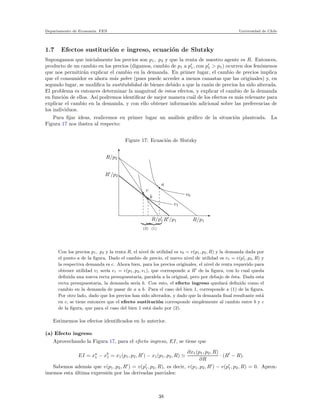 Departamento de Econom´ıa. FEN Universidad de Chile
1.7 Efectos sustituci´on e ingreso, ecuaci´on de Slutzky
Supongamos que inicialmente los precios son p1, p2 y que la renta de nuestro agente es R. Entonces,
producto de un cambio en los precios (digamos, cambio de p1 a p′
1, con p′
1 > p1) ocurren dos fen´omenos
que nos permitir´an explicar el cambio en la demanda. En primer lugar, el cambio de precios implica
que el consumidor es ahora m´as pobre (pues puede acceder a menos canastas que las originales) y, en
segundo lugar, se modiﬁca la sustitubilidad de bienes debido a que la raz´on de precios ha sido alterada.
El problema es entonces determinar la magnitud de estos efectos, y explicar el cambio de la demanda
en funci´on de ellos. As´ı podremos identiﬁcar de mejor manera cu´al de los efectos es m´as relevante para
explicar el cambio en la demanda, y con ello obtener informaci´on adicional sobre las preferencias de
los individuos.
Para ﬁjar ideas, realicemos en primer lugar un an´alisis gr´aﬁco de la situaci´on planteada. La
Figura 17 nos ilustra al respecto:
Figure 17: Ecuaci´on de Slutzky
R/p2
R′
/p2
R/p′
1 R′
/p1 R/p1
v1
v0
a
b
c
(2) (1)
Con los precios p1, p2 y la renta R, el nivel de utilidad es v0 = v(p1, p2, R) y la demanda dada por
el punto a de la ﬁgura. Dado el cambio de precio, el nuevo nivel de utilidad es v1 = v(p′
1, p2, R) y
la respectiva demanda es c. Ahora bien, para los precios originales, el nivel de renta requerido para
obtener utilidad v1 ser´ıa e1 = e(p1, p2, v1), que corresponde a R′
de la ﬁgura, con lo cual queda
deﬁnida una nueva recta presupuestaria, paralela a la original, pero por debajo de ´esta. Dada esta
recta presupuestaria, la demanda ser´ıa b. Con esto, el efecto ingreso quedar´a deﬁnido como el
cambio en la demanda de pasar de a a b. Para el caso del bien 1, corresponde a (1) de la ﬁgura.
Por otro lado, dado que los precios han sido alterados, y dado que la demanda ﬁnal resultante est´a
en c, se tiene entonces que el efecto sustituci´on corresponde simplemente al cambio entre b y c
de la ﬁgura, que para el caso del bien 1 est´a dado por (2).
Estimemos los efectos identiﬁcados en lo anterior.
(a) Efecto ingreso.
Aprovechando la Figura 17, para el efecto ingreso, EI, se tiene que
EI = xa
1 − xb
1 = x1(p1, p2, R′
) − x1(p1, p2, R) ≃
∂x1(p1, p2, R)
∂R
· (R′
− R).
Sabemos adem´as que v(p1, p2, R′
) = v(p′
1, p2, R), es decir, v(p1, p2, R′
) − v(p′
1, p2, R) = 0. Aprox-
imemos esta ´ultima expresi´on por las derivadas parciales:
38
 