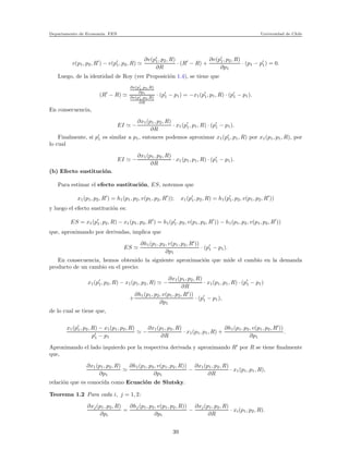 Departamento de Econom´ıa. FEN Universidad de Chile
v(p1, p2, R′
) − v(p′
1, p2, R) ≃
∂v(p′
1, p2, R)
∂R
· (R′
− R) +
∂v(p′
1, p2, R)
∂p1
· (p1 − p′
1) = 0.
Luego, de la identidad de Roy (ver Proposici´on 1.4), se tiene que
(R′
− R) ≃
∂v(p′
1,p2,R)
∂p1
∂v(p′
1,p2,R)
∂R
· (p′
1 − p1) = −x1(p′
1, p1, R) · (p′
1 − p1).
En consecuencia,
EI ≃ −
∂x1(p1, p2, R)
∂R
· x1(p′
1, p1, R) · (p′
1 − p1).
Finalmente, si p′
1 es similar a p1, entonces podemos aproximar x1(p′
1, p1, R) por x1(p1, p1, R), por
lo cual
EI ≃ −
∂x1(p1, p2, R)
∂R
· x1(p1, p1, R) · (p′
1 − p1).
(b) Efecto sustituci´on.
Para estimar el efecto sustituci´on, ES, notemos que
x1(p1, p2, R′
) = h1(p1, p2, v(p1, p2, R′
)); x1(p′
1, p2, R) = h1(p′
1, p2, v(p1, p2, R′
))
y luego el efecto sustituci´on es:
ES = x1(p′
1, p2, R) − x1(p1, p2, R′
) = h1(p′
1, p2, v(p1, p2, R′
)) − h1(p1, p2, v(p1, p2, R′
))
que, aproximando por derivadas, implica que
ES ≃
∂h1(p1, p2, v(p1, p2, R′
))
∂p1
· (p′
1 − p1).
En consecuencia, hemos obtenido la siguiente aproximaci´on que mide el cambio en la demanda
producto de un cambio en el precio:
x1(p′
1, p2, R) − x1(p1, p2, R) ≃ −
∂x1(p1, p2, R)
∂R
· x1(p1, p1, R) · (p′
1 − p1)
+
∂h1(p1, p2, v(p1, p2, R′
))
∂p1
· (p′
1 − p1),
de lo cual se tiene que,
x1(p′
1, p2, R) − x1(p1, p2, R)
p′
1 − p1
≃ −
∂x1(p1, p2, R)
∂R
· x1(p1, p1, R) +
∂h1(p1, p2, v(p1, p2, R′
))
∂p1
.
Aproximando el lado izquierdo por la respectiva derivada y aproximando R′
por R se tiene ﬁnalmente
que,
∂x1(p1, p2, R)
∂p1
≃
∂h1(p1, p2, v(p1, p2, R))
∂p1
−
∂x1(p1, p2, R)
∂R
· x1(p1, p1, R),
relaci´on que es conocida como Ecuaci´on de Slutsky.
Teorema 1.2 Para cada i, j = 1, 2:
∂xj(p1, p2, R)
∂pi
=
∂hj(p1, p2, v(p1, p2, R))
∂pi
−
∂xj(p1, p2, R)
∂R
· xi(p1, p2, R).
39
 