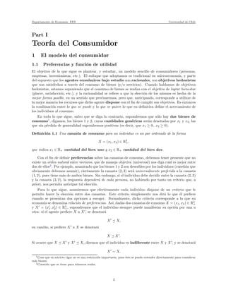 Departamento de Econom´ıa. FEN Universidad de Chile
Part I
Teor´ıa del Consumidor
1 El modelo del consumidor
1.1 Preferencias y funci´on de utilidad
El objetivo de lo que sigue es plantear, y estudiar, un modelo sencillo de consumidores (personas,
empresas, inversionistas, etc.). El enfoque que adoptamos es tradicional en microeconom´ıa, y parte
del supuesto que los agentes econ´omicos bajo estudio son racionales, con objetivos hedonistas
que son satisfechos a trav´es del consumo de bienes (y/o servicios). Cuando hablamos de objetivos
hedonistas, estamos suponiendo que el consumo de bienes se realiza con el objetivo de lograr bienestar
(placer, satisfacci´on, etc.), y la racionalidad se reﬁere a que la elecci´on de los mismos es hecha de la
mejor forma posible, en un sentido que precisaremos, pero que, anticipando, corresponde a utilizar de
la mejor manera los recursos que dicho agente dispone con el ﬁn de cumplir sus objetivos. Es entonces
la combinaci´on entre lo que se puede y lo que se quiere lo que en deﬁnitiva deﬁne el acercamiento de
los individuos al consumo.
En todo lo que sigue, salvo que se diga lo contrario, supondremos que s´olo hay dos bienes de
consumo1
, digamos, los bienes 1 y 2, cuyas cantidades gen´ericas ser´an denotadas por x1 y x2, las
que sin p´erdida de generalidad supondremos positivas (es decir, que x1 ≥ 0, x2 ≥ 0).
Deﬁnici´on 1.1 Una canasta de consumo para un individuo es un par ordenado de la forma
X = (x1, x2) ∈ R2
+,
que indica x1 ∈ R+ cantidad del bien uno y x2 ∈ R+ cantidad del bien dos.
Con el ﬁn de deﬁnir preferencias sobre las canastas de consumo, debemos tener presente que no
existe un orden natural entre vectores, que de maneja objetiva (universal) nos diga cu´al es mejor entre
dos de ellos2
. Por ejemplo, asumiendo que los bienes 1 y 2 son deseables por los individuos (cuesti´on que
obviamente debemos asumir), ciertamente la canasta (2, 3) ser´a universalmente preferida a la canasta
(1, 2), pues tiene m´as de ambos bienes. Sin embargo, si el individuo debe decidir entre la canasta (2, 3)
y la canasta (3, 2), la respuesta depender´a de cada persona, no habiendo por tanto un criterio que, a
priori, nos permita anticipar tal elecci´on.
Para lo que sigue, asumiremos que efectivamente cada individuo dispone de un criterio que le
permite hacer la elecci´on entre dos canastas. Este criterio simplemente nos dir´a lo que ´el preﬁere
cuando se presentan dos opciones a escoger. Formalmente, dicho criterio corresponde a lo que en
econom´ıa se denomina relaci´on de preferencias. As´ı, dadas dos canastas de consumo X = (x1, x2) ∈ R2
+
y X′
= (x′
1, x′
2) ∈ R2
+, supondremos que el individuo siempre puede manifestar su opci´on por una u
otra: si el agente preﬁere X a X′
, se denotar´a
X′
X,
en cambio, si preﬁere X′
a X se denotar´a
X X′
.
Si ocurre que X X′
y X′
X, diremos que el individuo es indiferente entre X y X′
, y se denotar´a
X′
∼ X.
1Cosa que en estricto rigor no es una restricci´on importante, pues ´este se puede extender directamente para considerar
m´as bienes.
2Cuesti´on que se tiene para n´umeros reales.
4
 