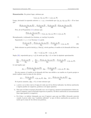 Departamento de Econom´ıa. FEN Universidad de Chile
Demostraci´on. En primer lugar, sabemos que
hj(p1, p2, v(p1, p2, R)) = xj(p1, p2, R).
Luego, derivando la expresi´on anterior c.r. a pi y recordando que e(p1, p2, v(p1, p2, R)) = R se tiene
que:
∂hj(p1, p2, v(p1, p2, R))
∂pi
=
∂xj(p1, p2, R)
∂pi
+
∂xj(p1, p2, R)
∂R
·
∂e(p1, p2, v(p1, p2, R))
∂pi
.
Pero, de la Proposici´on (1.5) sabemos que,
∂e(p1, p2, v(p1, p2, R))
∂pi
= hi(p1, p2, v(p1, p2, R)) ≡ xi(p1, p2, R).
Reemplazando y ordenando los t´erminos, se concluye la prueba.
Suponiendo i = j = 1 en Teorema 1.2, queda
∂x1(p1, p2, R)
∂p1
=
∂h1(p1, p2, v(p1, p2, R))
∂p1
−
∂x1(p1, p2, R)
∂R
· x1(p1, p2, R). (28)
Dado entonces un precio inicial p1 y ﬁnal p′
1, ceteris paribus, el cambio en la demanda del bien uno
es
∆x1 = x1(p′
1, p2, R) − x1(p1, p2, R).
Seg´un (28), suponiendo que p1 ≃ p′
1 de modo que ∆p1 ≃ 0, se tiene la siguiente aproximaci´on:
∆x1
∆p1
≃
∂x1(p1, p2, R)
∂p1
⇒
∆x1
∆p1
≃
∂h1(p1, p2, v(p1, p2, R))
∂p1
−
∂x1(p1, p2, R)
∂R
· x1(p1, p2, R),
lo cual implica que
∆x1 ≃
∂h1(p1, p2, v(p1, p2, R))
∂p1
· ∆p1 −
∂x1(p1, p2, R)
∂R
· x1(p1, p2, R) · ∆p1.
De esta manera, el cambio en la demanda del bien uno debido a un cambio en el precio propio se
puede explicar como la suma de dos efectos:
EI = −
∂xi(p1, p2, R)
∂R
· xi(p1, p2, R) · ∆p1, ES =
∂hi(p1, p2, v(p1, p2, R))
∂pi
· ∆p1.
Si el precio aumenta, (∆p1 > 0), se tiene entonces que
a.- a priori, no es claro cual es el signo de cada uno de los efectos indicados: los efectos sustituci´on
e ingreso pueden ser negativos, positivos o de signos opuestos.
b.- Note que si el bien es normal (demanda crece con el ingreso), entonces necesariamente el efecto in-
greso es negativo, pues la derivada respectiva es positiva. El efecto sustituci´on no necesariamente
tiene signo positivo (o negativo).
c.- Si el bien i es inferior (demanda cae con el ingreso), para que sea Giﬀen (demanda aumenta
cuando el precio sube), una “condici´on suﬁciente” es que el efecto sustituci´on sea positivo (de
modo que la suma de los efectos sea positiva).
40
 