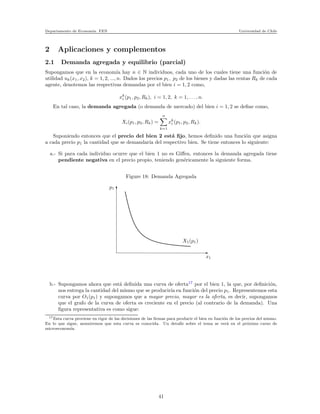 Departamento de Econom´ıa. FEN Universidad de Chile
2 Aplicaciones y complementos
2.1 Demanda agregada y equilibrio (parcial)
Supongamos que en la econom´ıa hay n ∈ N individuos, cada uno de los cuales tiene una funci´on de
utilidad uk(x1, x2), k = 1, 2, ..., n. Dados los precios p1, p2 de los bienes y dadas las rentas Rk de cada
agente, denotemos las respectivas demandas por el bien i = 1, 2 como,
xk
i (p1, p2, Rk), i = 1, 2, k = 1, . . . , n.
En tal caso, la demanda agregada (o demanda de mercado) del bien i = 1, 2 se deﬁne como,
Xi(p1, p2, Rk) =
n
k=1
xk
i (p1, p2, Rk).
Suponiendo entonces que el precio del bien 2 est´a ﬁjo, hemos deﬁnido una funci´on que asigna
a cada precio p1 la cantidad que se demandar´ıa del respectivo bien. Se tiene entonces lo siguiente:
a.- Si para cada individuo ocurre que el bien 1 no es Giﬀen, entonces la demanda agregada tiene
pendiente negativa en el precio propio, teniendo gen´ericamente la siguiente forma.
Figure 18: Demanda Agregada
p1
x1
X1(p1)
b.- Supongamos ahora que est´a deﬁnida una curva de oferta17
por el bien 1, la que, por deﬁnici´on,
nos entrega la cantidad del mismo que se producir´ıa en funci´on del precio p1. Representemos esta
curva por O1(p1) y supongamos que a mayor precio, mayor es la oferta, es decir, supongamos
que el grafo de la curva de oferta es creciente en el precio (al contrario de la demanda). Una
ﬁgura representativa es como sigue:
17Esta curva proviene en rigor de las decisiones de las ﬁrmas para producir el bien en funci´on de los precios del mismo.
En lo que sigue, asumiremos que esta curva es conocida. Un detalle sobre el tema se ver´a en el pr´oximo curso de
microeconom´ıa.
41
 
