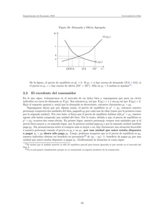 Departamento de Econom´ıa. FEN Universidad de Chile
Figure 20: Demanda y Oferta Agregada
p1
c
b
a
DCOA DA OC x1
X1(p1)
O1(p1)
De la ﬁgura, el precio de equilibrio es p∗
1 = b. Si p1 = a hay exceso de demanda (DA > 0A); si
el precio es p1 = c hay exceso de oferta (OC > DC). S´olo en p1 = b ambas se igualan19
.
2.2 El excedente del consumidor
En lo que sigue, trabajaremos en el mercado de un ´unico bien y supongamos que para un cierto
individuo su curva de demanda es X(p). Sea entonces p1 tal que X(p1) = 1 y sea p2 tal que X(p2) = 2.
Bajo el supuesto general y usual que la demanda es decreciente, entonces claramente p1 > p2.
Supongamos ahora que por alguna raz´on, el precio de equilibrio es p∗
= p2, entonces nuestro
personaje comprar´ıa dos unidades del bien, paganfo p2 por cada una de ellas (tanto por la primera como
por la segunda unidad). Por otro lado, si fuera que el precio de equilibrio hubiese sido p∗
= p1, nuestro
agente s´olo hab´ıa comprado una unidad del bien. Por lo tanto, debido a que el precio de equilibrio es
p∗
= p2, ocurren dos cosas obvias. En primer lugar, nuestro personaje compra m´as unidades que si el
precio fuera mayor y, en segundo lugar, por la primera unidad paga p2 y por la segunda unidad tambi´en
paga p2. Sin pronunciarnos sobre si comprar m´as es mejor o no, hay claramente una situaci´on favorable
a nuestro personaje cuando el precio es p2 y no p1: por una unidad que antes estaba dispuesto
a pagar p1 > p2 ahora s´olo paga p2. Luego, podemos imaginar que si el precio de equilibrio es p2,
nuestro individuo obtiene un beneﬁcio no pecuniario20
de (p1 − p2) · 1: beneﬁcio de pagar p2 por una
unidad que antes estaba dispuesto a pagar p1. Gr´aﬁcamente la situaci´on es como sigue:
19Se insiste que el an´alisis anterior es s´olo de equilibrio parcial pues hemos ignorado lo que sucede en el mercado del
bien 2.
20No es pecuniario simplemente porque no ve aumentado su ingreso producto de la transacci´on.
43
 