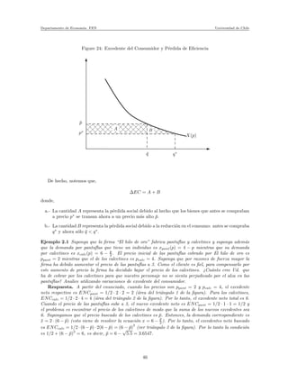 Departamento de Econom´ıa. FEN Universidad de Chile
Figure 24: Excedente del Consumidor y P´erdida de Eﬁciencia
xxxxxxx
xxxxxxxxxxxxxx
xxxxxxxxxxxxx
xxxxxxxxxxxxxxxxxxxxxxxxxx
x
x
xx
xx
xxxxxxxxxxxxxxxxxxx
¯p
p∗
¯q q∗
X(p)
BA
De hecho, notemos que,
∆EC = A + B
donde,
a.- La cantidad A representa la p´erdida social debido al hecho que los bienes que antes se compraban
a precio p∗
se transan ahora a un precio m´as alto ¯p.
b.- La cantidad B representa la p´erdida social debido a la reducci´on en el consumo: antes se compraba
q∗
y ahora s´olo ¯q < q∗
.
Ejemplo 2.1 Suponga que la ﬁrma “El hilo de oro” fabrica pantuﬂas y calcetines y suponga adem´as
que la demanda por pantuﬂas que tiene un individuo es xpant(p) = 4 − p mientras que su demanda
por calcetines es xcalc(p) = 6 − p
2 . El precio inicial de las pantuﬂas cobrado por El hilo de oro es
ppant = 2 mientras que el de los calcetines es pcalc = 4. Suponga que por razones de fuerza mayor la
ﬁrma ha debido aumentar el precio de las pantuﬂas a 3. Como el cliente es ﬁel, para compensarlo por
este aumento de precio la ﬁrma ha decidido bajar el precio de los calcetines. ¿Cu´anto cree Ud. que
ha de cobrar por los calcetines para que nuestro personaje no se sienta perjudicado por el alza en las
pantuﬂas? Analice utilizando variaciones de excedente del consumidor.
Respuesta. A partir del enunciado, cuando los precios son ppant = 2 y pcalc = 4, el excedente
neto respectivo es ENCpant = 1/2 · 2 · 2 = 2 (´area del tri´angulo 1 de la ﬁgura). Para los calcetines,
ENCcalc = 1/2 · 2 · 4 = 4 (´area del tri´angulo 2 de la ﬁgura). Por lo tanto, el excedente neto total es 6.
Cuando el precio de las pantuﬂas sube a 3, el nuevo excedente neto es ENCpant = 1/2 · 1 · 1 = 1/2 y
el problema es encontrar el precio de los calcetines de modo que la suma de los nuevos excedentes sea
6. Supongamos que el precio buscado de los calcetines es ¯p. Entonces, la demanda correspondiente es
¯x = 2 · (6 − ¯p) (esto viene de resolver la ecuaci´on x = 6 − ¯p
2 ). Por lo tanto, el excedentes neto buscado
es ENCcalc = 1/2 · (6 − ¯p) · 2(6 − ¯p) = (6 − ¯p)
2
(ver tri´angulo 3 de la ﬁgura). Por lo tanto la condici´on
es 1/2 + (6 − ¯p)2
= 6, es decir, ¯p = 6 −
√
5.5 = 3.6547.
46
 