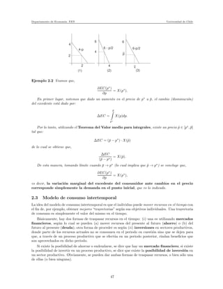 Departamento de Econom´ıa. FEN Universidad de Chile
4
6 6
p
_
2
4
2
4-p 6 - p/2 6-p/2
4 x
_
(1) (2) (3)
Ejemplo 2.2 Veamos que,
∂EC(p∗
)
∂p
= X(p∗
).
En primer lugar, notemos que dado un aumento en el precio de p∗
a ¯p, el cambio (disminuci´on)
del excedente est´a dado por:
∆EC =
¯p
p∗
X(p)dp.
Por lo tanto, utilizando el Teorema del Valor medio para integrales, existe un precio ˜p ∈ [p∗
, ¯p]
tal que:
∆EC = (¯p − p∗
) · X(˜p)
de lo cual se obtiene que,
∆EC
(¯p − p∗)
= X(˜p).
De esta manera, tomando l´ımite cuando ¯p → p∗
(lo cual implica que ˜p → p∗
) se concluye que,
∂EC(p∗
)
∂p
= X(p∗
),
es decir, la variaci´on marginal del excedente del consumidor ante cambios en el precio
corresponde simplemente la demanda en el punto inicial, que es lo indicado.
2.3 Modelo de consumo intertemporal
La idea del modelo de consumo intertemporal es que el individuo puede mover recursos en el tiempo con
el ﬁn de, por ejemplo, obtener mejores “trayectorias” seg´un sus objetivos individuales. Una trayectoria
de consumo es simplemente el valor del mismo en el tiempo.
B´asicamente, hay dos formas de traspasar recursos en el tiempo: (i) una es utilizando mercados
ﬁnancieros, seg´un lo cual se pueden (a) mover recursos del presente al futuro (ahorro) o (b) del
futuro al presente (deuda); otra forma de proceder es seg´un (ii) inversiones en sectores productivos,
donde parte de los recursos actuales no se consumen en el periodo en cuesti´on sino que se dejen para
que, a trav´es de un proceso productivo que se efect´ua en un periodo posterior, rindan beneﬁcios que
son aprovechados en dicho periodo.
Si existe la posibilidad de ahorrar o endeudarse, se dice que hay un mercado ﬁnanciero; si existe
la posibilidad de invertir en un proceso productivo, se dice que existe la posibilidad de inversi´on en
un sector productivo. Obviamente, se pueden dar ambas formas de traspasar recursos, o bien s´olo una
de ellas (o bien ninguna).
47
 