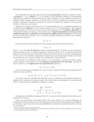 Departamento de Econom´ıa. FEN Universidad de Chile
Por simplicidad, en lo que sigue supondremos que hay dos per´ıodos de tiempo a considerar, a saber,
el presente (t = 0) y el futuro (t = 1) (un modelo con m´as periodos de tiempo no necesariamente
representa una modelaci´on m´as general de lo que aqu´ı se exponga). En este modelo se asume que el
individuo decide traspasar recursos en el tiempo s´olo con el ﬁn de modiﬁcar sus consumos en cada
instante, obviamente tratando de maximizar su funci´on de utilidad que depende de la trayectoria
(presente - futuro) de sus consumos.
Denotemos el consumo presente por C0 y el consumo futuro por C1 y supongamos adem´as que
el individuo posee ingresos en cada instante, dados por Y0 e Y1 respectivamente. Estos ingresos
pueden provenir de su trabajo, de lo que renta(n) su(s) empresa(s), etc. El ingreso disponible en
cada per´ıodo lo destina al consumo. En el periodo cero, el ingreso disponible es el neto que tiene
despu´es de ahorrar (o endeudarse) y de invertir en alg´un proceso productivo. Si denotamos
por S el nivel de ahorro (deuda), y por I el nivel de inversi´on, entonces en el periodo cero su ingreso
disponible est´a dado por
Y0 − S − I.
El ahorro (deuda) anterior implica un retorno (pago) en el per´ıodo siguiente dado por,
S · (1 + r),
donde r > 0 es una tasa de inter´es que ﬁja el mercado ﬁnanciero21
. De hecho, la tasa de inter´es es
s´olo un precio de un activo en distintos momentos. Note que si decide por S > 0, entonces el individuo
ahorr´o en el per´ıodo cero para luego recibir el pago en el periodo uno; caso contrario, si ´optimamente
se tiene que S < 0, el individuo se endeud´o en el periodo cero, para luego pagar la deuda en el per´ıodo
uno (aumentado as´ı el consumo presente, pero sacriﬁcando el consumo futuro).
Por otro lado, si el individuo decide invertir I ≥ 0 en el presente, entonces en el futuro tendr´a
recursos iguales a f(I), donde f(·) es una funci´on de producci´on de la inversi´on. Con todo lo
anterior, dado S e I, el ingreso neto en el periodo uno (futuro) es
Y1 + (1 + r) · S + f(I).
Si el precio del consumo en per´ıodo cero (uno) es p0 (p1), entonces la restricci´on presupuestaria que
enfrenta en cada per´ıodo es
p0 · C0 = Y0 − S − I, p1 · C1 = Y1 + (1 + r) · S + f(I).
Con todo lo anterior, el problema del individuo consiste en maximizar una funci´on de utilidad que
depende de la trayectoria de consumo, sujeto a las restricciones ya mencionadas. Si denotamos por
U(C0, C1) dicha funci´on de utilidad, el problema es entonces
max
S,I
U(C0, C1)
s.a p0 · C0 = Y0 − S − I (29)
p1 · C1 = Y1 + (1 + r) · S + f(I)
Notemos que las variables de optimizaci´on son S e I, pues la elecci´on ´optima de ´estas determina la
trayectoria de consumo.
Como casos particulares del problema (29) se tiene aquel donde (i) no existen posibilidades de
inversi´on pero s´ı mercados ﬁnancieros, aquel donde (ii) no hay mercados ﬁnancieros pero s´ı posibilidades
de inversi´on y aquel (iii) donde no hay ni posibilidades de inversi´on ni mercados ﬁnancieros. El caso
(i) corresponde a,
21En este modelo estamos asumiendo que la tasa de inter´es por deuda es igual a la tasa de inter´es por ahorro, cosa que
no necesariamente es cierto en la pr´actica.
48
 