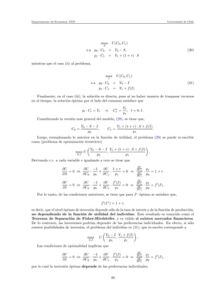 Departamento de Econom´ıa. FEN Universidad de Chile
max
S
U(C0, C1)
s.a p0 · C0 = Y0 − S, (30)
p1 · C1 = Y1 + (1 + r) · S
mientras que el caso (ii) al problema,
max
I
U(C0, C1)
s.a p0 · C0 = Y0 − I (31)
p1 · C1 = Y1 + f(I)
Finalmente, en el caso (iii), la soluci´on es directa, pues al no haber manera de traspasar recursos
en el tiempo, la soluci´on ´optima por el lado del consumo satisface que
pt · Ct = Yt ⇒ C∗
t =
Yt
pt
, t = 0, 1.
Considerando la versi´on m´as general del modelo, (29), se tiene que,
C0 =
Y0 − S − I
p0
, C1 =
Y1 + (1 + r) · S + f(I)
p1
.
Luego, reemplazando lo anterior en la funci´on de utilidad, el problema (29) se puede re-escribir
como (problema de optimizaci´on irrestricto)
max
S,I
U
Y0 − S − I
p0
,
Y1 + (1 + r) · S + f(I)
p1
,
Derivando c.r. a cada variable e igualando a cero se tiene que
∂U
∂S
= 0 ⇔
∂U
∂C0
·
−1
p0
+
∂U
∂C1
·
1 + r
p1
= 0 ⇒
∂U
∂C0
∂U
∂C1
·
p1
p0
= 1 + r.
∂U
∂I
= 0 ⇔
∂U
∂C0
·
−1
p0
+
∂U
∂C1
·
f′
(I)
p1
= 0 ⇒
∂U
∂C0
∂U
∂C1
·
p1
p0
= f′
(I).
Por lo tanto, de las condiciones anteriores, se tiene que para I∗
´optimo se satisface que,
f′
(I∗
) = 1 + r,
es decir, que el nivel ´optimo de inversi´on depende s´olo de la tasa de inter´es y de la funci´on de producci´on,
no dependiendo de la funci´on de utilidad del individuo. Este resultado es conocido como el
Teorema de Separaci´on de Fisher-Hirshleifer, y es v´alido si existen mercados ﬁnancieros.
De lo contrario, las inversiones podr´ıan depender de las preferencias individuales. En efecto, si s´olo
existen posibilidades de inversi´on, el problema del individuo es (31), que re-escrito corresponde a
max
S,I
U
Y0 − I
p0
,
Y1 + f(I)
p1
.
Las condiciones de optimalidad implican que
∂U
∂I
= 0 ⇔
∂U
∂C0
·
−1
p0
+
∂U
∂C1
·
f′
(I)
p1
= 0 ⇒
∂U
∂C0
∂U
∂C1
·
p1
p0
= f′
(I),
por lo cual la inversi´on ´optima depende de las preferencias individuales.
49
 