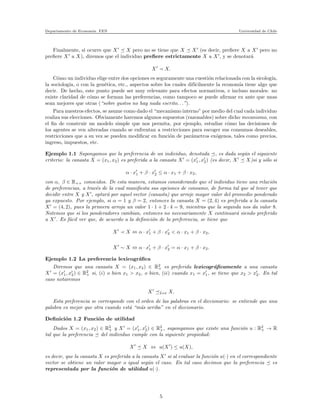 Departamento de Econom´ıa. FEN Universidad de Chile
Finalmente, si ocurre que X′
X pero no se tiene que X X′
(es decir, preﬁere X a X′
pero no
preﬁere X′
a X), diremos que el individuo preﬁere estrictamente X a X′
, y se denotar´a
X′
≺ X.
C´omo un individuo elige entre dos opciones es seguramente una cuesti´on relacionada con la sicolog´ıa,
la sociolog´ıa, o con la gen´etica, etc., aspectos sobre los cuales dif´ıcilmente la econom´ıa tiene algo que
decir. De hecho, este punto puede ser muy relevante para efectos normativos, e incluso morales: no
existe claridad de c´omo se forman las preferencias, como tampoco se puede aﬁrmar ex ante que unas
sean mejores que otras (“sobre gustos no hay nada escrito. . .”).
Para nuestros efectos, se asume como dado el “mecanismo interno” por medio del cual cada individuo
realiza sus elecciones. Obviamente haremos algunos supuestos (razonables) sobre dicho mecanismo, con
el ﬁn de construir un modelo simple que nos permita, por ejemplo, estudiar c´omo las decisiones de
los agentes se ven alteradas cuando se enfrentan a restricciones para escoger sus consumos deseables,
restricciones que a su vez se pueden modiﬁcar en funci´on de par´ametros ex´ogenos, tales como precios,
ingreso, impuestos, etc.
Ejemplo 1.1 Supongamos que la preferencia de un individuo, denotada , es dada seg´un el siguiente
criterio: la canasta X = (x1, x2) es preferida a la canasta X′
= (x′
1, x′
2) (es decir, X′
X)si y s´olo si
α · x′
1 + β · x′
2 ≤ α · x1 + β · x2,
con α, β ∈ R++ conocidos. De esta manera, estamos considerando que el individuo tiene una relaci´on
de preferencias, a trav´es de la cual maniﬁesta sus opciones de consumo, de forma tal que al tener que
decidir entre X y X′
, optar´a por aquel vector (canasta) que arroje mayor valor del promedio ponderado
ya expuesto. Por ejemplo, si α = 1 y β = 2, entonces la canasta X = (2, 4) es preferida a la canasta
X′
= (4, 2), pues la primera arroja un valor 1 · 1 + 2 · 4 = 9, mientras que la segunda nos da valor 8.
Notemos que si los ponderadores cambian, entonces no necesariamente X continuar´a siendo preferido
a X′
. Es f´acil ver que, de acuerdo a la deﬁnici´on de la preferencia, se tiene que
X′
≺ X ⇔ α · x′
1 + β · x′
2 < α · x1 + β · x2,
X′
∼ X ⇔ α · x′
1 + β · x′
2 = α · x1 + β · x2.
Ejemplo 1.2 La preferencia lexicogr´aﬁca
Diremos que una canasta X = (x1, x2) ∈ R2
+ es preferida lexicogr´aﬁcamente a una canasta
X′
= (x′
1, x′
2) ∈ R2
+ si, (i) o bien x1 > x2, o bien, (ii) cuando x1 = x′
1, se tiene que x2 > x′
2. En tal
caso notaremos
X′
Lex X.
Esta preferencia se corresponde con el orden de las palabras en el diccionario: se entiende que una
palabra es mejor que otra cuando est´a “m´as arriba” en el diccionario.
Deﬁnici´on 1.2 Funci´on de utilidad
Dados X = (x1, x2) ∈ R2
+ y X′
= (x′
1, x′
2) ∈ R2
+, supongamos que existe una funci´on u : R2
+ → R
tal que la preferencia del individuo cumple con la siguiente propiedad:
X′
X ⇔ u(X′
) ≤ u(X),
es decir, que la canasta X es preferida a la canasta X′
si al evaluar la funci´on u(·) en el correspondiente
vector se obtiene un valor mayor o igual seg´un el caso. En tal caso decimos que la preferencia es
representada por la funci´on de utilidad u(·).
5
 