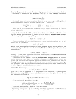 Departamento de Econom´ıa. FEN Universidad de Chile
Nota. 2.1 En presencia de mercados ﬁnancieros, el proyecto de invertir consiste en uno donde en
t = 0 el ﬂujo es −I, mientras que en el periodo uno el ﬂujo es f(I). Luego, el VAN de este proyecto
es,
V AN(I) = −I +
f(I)
1 + r
.
Se utiliza la tasa de inter´es r como factor de descuento ya que este es el precio del capital en el
periodo correspondiente. Luego, al maximizar el V AN(I) c.r. a I se tiene que:
∂V AN(I)
∂I
= 0 ⇔ −1 +
f′
(I)
1 + r
= 0 ⇔ f′
(I) = 1 + r.
Por lo tanto, la condici´on obtenida es simplemente una que reﬂeja la maximizaci´on del V AN del
proyecto de inversi´on.
Respecto de la funci´on de utilidad, existen diversas formas de modelar las preferencias de un
individuo. La m´as utilizada consiste en suponer que dicha funci´on es separable en el tiempo,
de forma tal que hay funciones u0 y u1 tales que,
U(C0, C1) = u0(C0) + u1(C1).
Como caso particular de lo anterior, frecuentemente se asume una forma particular para las fun-
ciones u0 y u1, de forma tal que
u1(C) = β · u0(C),
es decir, que el individuo valora el futuro de la misma forma que valora el presente, salvo por una
constante β ≥ 0 que se denomina tasa de descuento intertemporal del agente. En lo que sigue,
asumiremos que,
U(C0, C1) = u(C0) + β · u(C1)
donde 0 < β < 1 es la tasa de descuento ya mencionada, mientras que u(·) es una funci´on de utilidad
instant´anea de este individuo22
.
El par´ametro β ∈ (0, 1) representa el nivel de impaciencia del individuo respecto del consumo:
mientras m´as cercano a uno, mayor es su valoraci´on del futuro respecto del presente, es decir, es m´as
paciente; caso contrario, es m´as impaciente cuando β es cercano a cero. Por ´ultimo, notar que β no
tiene, a priori, nada que ver con r (tasa de inter´es): β es una tasa de descuento intertemporal que
mide impaciencia, siendo por tanto un atributo personal, en cambio r es un precio, que ﬁja valor de
los activos dispuestos en distintos instantes del tiempo.
Ejemplo 2.3 Asumamos que
U(C0, C1) = ln(C0) + β · ln(C1),
que p0 = p1 = 1, que los ingresos son Y0, Y1 (dados) y que la tasa de inter´es r > 0. Suponiendo que
el individuo tiene s´olo posibilidades de ahorro-deuda, determinemos el nivel ´optimo de ´esta. En este
caso, el problema del individuo es,
max
S
ln(Y0 − S) + β · ln(Y1 + (1 + r) · S).
De las condiciones de optimalidad se tiene que,
−1
Y0 − S
+
β · (1 + r)
Y1 + (1 + r)S
= 0 ⇒ S∗
=
β · (1 + r) · Y0 − Y1
(1 + r) · (1 + β)
.
Por lo tanto, ahorra siempre y cuando S∗
≥ 0, es decir, cuando,
22Usualmente se asume que u(C) = Cα, con α > 0, o bien u(C) = ln(C), pues, entre otros, con dichas funciones se
simpliﬁcan los c´alculos, pudiendo normalmente encontrar soluciones expl´ıcitas de la demanda.
50
 