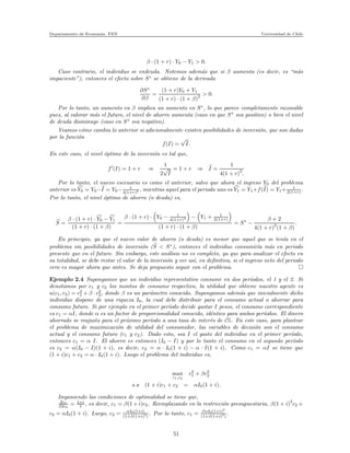 Departamento de Econom´ıa. FEN Universidad de Chile
β · (1 + r) · Y0 − Y1 > 0.
Caso contrario, el individuo se endeuda. Notemos adem´as que si β aumenta (es decir, es “m´as
impaciente”), entonces el efecto sobre S∗
se obtiene de la derivada
∂S∗
∂β
=
(1 + r)Y0 + Y1
(1 + r) · (1 + β)2 > 0.
Por lo tanto, un aumento en β implica un aumento en S∗
, lo que parece completamente razonable
pues, al valorar m´as el futuro, el nivel de ahorro aumenta (caso en que S∗
sea positivo) o bien el nivel
de deuda disminuye (caso en S∗
sea negativo).
Veamos c´omo cambia lo anterior si adicionalmente existen posibilidades de inversi´on, que son dadas
por la funci´on
f(I) =
√
I.
En este caso, el nivel ´optimo de la inversi´on es tal que,
f′
(I) = 1 + r ⇒
1
2
√
I
= 1 + r ⇒ I =
1
4(1 + r)2
.
Por lo tanto, el nuevo escenario es como el anterior, salvo que ahora el ingreso Y0 del problema
anterior es Y0 = Y0−I = Y0− 1
4(1+r)2 , mientras aquel para el periodo uno es Y1 = Y1+f(I) = Y1+ 1
2(1+r) .
Por lo tanto, el nivel ´optimo de ahorro (o deuda) es,
S =
β · (1 + r) · Y0 − Y1
(1 + r) · (1 + β)
=
β · (1 + r) · Y0 − 1
4(1+r)2 − Y1 + 1
2(1+r)
(1 + r) · (1 + β)
= S∗
−
β + 2
4(1 + r)2
(1 + β)
.
En principio, ya que el nuevo valor de ahorro (o deuda) es menor que aquel que se ten´ıa en el
problema sin posibilidades de inversi´on (S < S∗
), entonces el individuo consumir´ıa m´as en periodo
presente que en el futuro. Sin embargo, este an´alisis no es completo, ya que para analizar el efecto en
su totalidad, se debe restar el valor de la inversi´on y ver as´ı, en deﬁnitiva, si el ingreso neto del periodo
cero es mayor ahora que antes. Se deja propuesto seguir con el problema.
Ejemplo 2.4 Supongamos que un individuo representativo consume en dos per´ıodos, el 1 y el 2. Si
denotamos por c1 y c2 los montos de consumo respectivo, la utilidad que obtiene nuestro agente es
u(c1, c2) = c2
1 + β · c2
2, donde β es un par´ametro conocido. Supongamos adem´as que inicialmente dicho
individuo dispone de una riqueza I0, la cual debe distribuir para el consumo actual o ahorrar para
consumo futuro. Si por ejemplo en el primer per´ıodo decide gastar I pesos, el consumo correspondiente
es c1 = αI, donde α es un factor de proporcionalidad conocido, id´entico para ambos per´ıodos. El dinero
ahorrado se reajusta para el pr´oximo per´ıodo a una tasa de inter´es de i%. En este caso, para plantear
el problema de maximizaci´on de utilidad del consumidor, las variables de decisi´on son el consumo
actual y el consumo futuro (c1 y c2). Dado esto, sea I el gasto del individuo en el primer per´ıodo,
entonces c1 = α I. El ahorro es entonces (I0 − I) y por lo tanto el consumo en el segundo per´ıodo
es c2 = α(I0 − I)(1 + i), es decir, c2 = α · I0(1 + i) − α · I(1 + i). Como c1 = αI se tiene que
(1 + i)c1 + c2 = α · I0(1 + i). Luego el problema del individuo es,
max
c1,c2
c2
1 + βc2
2
s.a (1 + i)c1 + c2 = αI0(1 + i).
Imponiendo las condiciones de optimalidad se tiene que,
2c1
β2c2
= 1+i
1 , es decir, c1 = β(1 + i)c2. Reemplazando en la restricci´on presupuestaria, β(1 + i)
2
c2 +
c2 = αI0(1 + i). Luego, c2 = αI0(1+i)
(1+β(1+i)2
)
. Por lo tanto, c1 = βαI0(1+i)2
(1+β(1+i)2
)
.
51
 