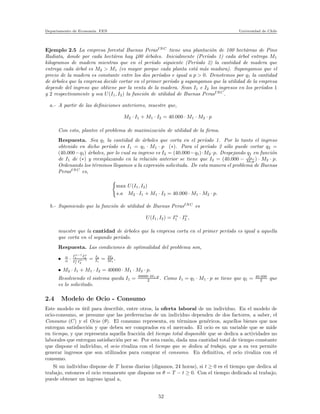 Departamento de Econom´ıa. FEN Universidad de Chile
Ejemplo 2.5 La empresa forestal Buenas PerasINC
tiene una plantaci´on de 100 hect´areas de Pino
Radiata, donde por cada hect´area hay 400 ´arboles. Inicialmente (Per´ıodo 1) cada ´arbol entrega M1
kilogramos de madera mientras que en el per´ıodo siguiente (Per´ıodo 2) la cantidad de madera que
entrega cada ´arbol es M2 > M1 (es mayor porque cada planta est´a m´as madura). Supongamos que el
precio de la madera es constante entre los dos per´ıodos e igual a p > 0. Denotemos por q1 la cantidad
de ´arboles que la empresa decide cortar en el primer per´ıodo y supongamos que la utilidad de la empresa
depende del ingreso que obtiene por la venta de la madera. Sean I1 e I2 los ingresos en los per´ıodos 1
y 2 respectivamente y sea U(I1, I2) la funci´on de utilidad de Buenas PerasINC
.
a.- A partir de las deﬁniciones anteriores, muestre que,
M2 · I1 + M1 · I2 = 40.000 · M1 · M2 · p
Con esto, plantee el problema de maximizaci´on de utilidad de la ﬁrma.
Respuesta. Sea q1 la cantidad de ´arboles que corta en el per´ıodo 1. Por lo tanto el ingreso
obtenido en dicho per´ıodo es I1 = q1 · M1 · p (∗). Para el per´ıodo 2 s´olo puede cortar q2 =
(40.000−q1) ´arboles, por lo cual su ingreso es I2 = (40.000−q1)·M2 ·p. Despejando q1 en funci´on
de I1 de (∗) y reemplazando en la relaci´on anterior se tiene que I2 = (40.000 − I1
M1p ) · M2 · p.
Ordenando los t´erminos llegamos a la expresi´on solicitada. De esta manera el problema de Buenas
PerasINC
es,
max U(I1, I2)
s.a M2 · I1 + M1 · I2 = 40.000 · M1 · M2 · p.
b.- Suponiendo que la funci´on de utilidad de Buenas PerasINC
es
U(I1, I2) = Iα
1 · Iα
2 ,
muestre que la cantidad de ´arboles que la empresa corta en el primer per´ıodo es igual a aquella
que corta en el segundo per´ıodo.
Respuesta. Las condiciones de optimalidad del problema son,
• α
α ·
Iα−1
1 Iα
2
Iα
1 Iα−1
2
= I2
I1
= M2
M1
,
• M2 · I1 + M1 · I2 = 40000 · M1 · M2 · p.
Resolviendo el sistema queda I1 = 40000·M1·p
2 . Como I1 = q1 · M1 · p se tiene que q1 = 40.000
2 que
es lo solicitado.
2.4 Modelo de Ocio - Consumo
Este modelo es ´util para describir, entre otros, la oferta laboral de un individuo. En el modelo de
ocio-consumo, se presume que las preferencias de un individuo dependen de dos factores, a saber, el
Consumo (C) y el Ocio (θ). El consumo representa, en t´erminos gen´ericos, aquellos bienes que nos
entregan satisfacci´on y que deben ser comprados en el mercado. El ocio es un variable que se mide
en tiempo, y que representa aquella fracci´on del tiempo total disponible que se dedica a actividades no
laborales que entregan satisfacci´on per se. Por esta raz´on, dada una cantidad total de tiempo constante
que dispone el individuo, el ocio rivaliza con el tiempo que se dedica al trabajo, que a su vez permite
generar ingresos que son utilizados para comprar el consumo. En deﬁnitiva, el ocio rivaliza con el
consumo.
Si un individuo dispone de T horas diarias (digamos, 24 horas), si t ≥ 0 es el tiempo que dedica al
trabajo, entonces el ocio remanente que dispone es θ = T − t ≥ 0. Con el tiempo dedicado al trabajo,
puede obtener un ingreso igual a,
52
 