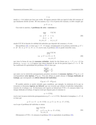 Departamento de Econom´ıa. FEN Universidad de Chile
t · w,
siendo w > 0 el salario por hora que recibe. El ingreso anterior debe ser igual al valor del consumo al
que ﬁnalmente decide acceder. De esta manera, si p > 0 es el precio del consumo, se debe cumplir que
p · C = t · w.
Con todo lo anterior, el problema de ocio - consumo es
max
C,θ
U(C, θ)
s.a p · C = t · w, (32)
θ + t = T,
0 ≤ θ ≤ T , 0 ≤ t ≤ T
siendo U(C, θ) la funci´on de utilidad del individuo que depende del consumo y el ocio.
Del problema (32), se tiene que t = T − θ. Luego, reemplazando en la primera restricci´on, p · C =
w · [T − θ] ⇔ p · C + w · θ = w · T , con lo cual, el problema (32) se puede reescribir como,
max
{C,θ}
U(C, θ)
s.a p · C + w · θ = w · T, (33)
0 ≤ θ ≤ T
que tiene la forma de uno de consumo est´andar, donde los dos bienes son x1 = C y x2 = θ, los
precios p1 = p, p2 = w, y el ingreso (que ahora depende de uno de los precios) igual a I = w · T . De
las condiciones de optimalidad del problema (33) se tiene que
∂U(C,θ)
∂C
∂U(C,θ)
∂θ
=
p
w
,
que junto con la restricci´on presupuestaria permiten encontrar el consumo ´optimo, C∗
(p, w), y el
correspondiente ocio ´optimo, θ∗
(p, w). Con este ´ultimo se puede obtener el tiempo dedicado al
trabajo, que corresponde a la oferta laboral del individuo:
t∗
(p, w) = T − θ∗
(p, w).
El modelo anterior se puede extender para considerar, por ejemplo, la existencia de lo que en
econom´ıa se denomina ingreso no laboral, que son recursos que obtiene el individuo independien-
temente de si trabaja o no. Si denotamos este ingreso no laboral por Y NL ≥ 0, entonces dado t un
tiempo dedicado al trabajo, el ingreso total que dispone para el consumo es
w · t + Y NL,
con lo cual, la nueva restricci´on presupuestaria es p·C = w·t+Y NL. Haciendo el reemplazo, t = T −θ,
se tiene que
p · C = w · T − w · θ + Y NL ⇔ p · C + w · θ = w · T + Y NL,
con lo que el problema del individuo es ahora
max
C,θ
U(C, θ)
s.a p · C + w · θ = w · T + Y NL,
0 ≤ θ ≤ T.
(34)
Obviamente si Y NL = 0, entonces el problema (34) es equivalente al problema (33).
53
 