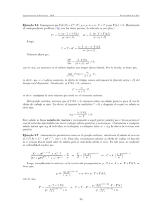 Departamento de Econom´ıa. FEN Universidad de Chile
Ejemplo 2.6 Supongamos que U(C, θ) = Cα
· θβ
, p = p, w = w, T = T y que Y NL > 0. Resolviendo
el correspondiente problema (34) con los datos previos, la soluci´on es (veriﬁcar)
C∗
=
α · (w · T + Y NL)
p · (α + β)
, θ∗
=
β · (w · T + Y NL)
w · (α + β)
.
Luego,
t∗
= T − θ∗
=
α · T · w − β · Y NL
w · (α + β)
.
Notemos ahora que,
∂t∗
∂w
=
β · Y NL
(α + β) · w2
> 0,
con lo cual, un aumento en el salario implica una mayor oferta laboral. Por lo dem´as, se tiene que,
lim
w→+∞
t∗
(w) =
α
α + β
· T,
es decir, que si el salario aumenta, la oferta de trabajo nunca sobrepasar´a la fracci´on α/(α + β) del
tiempo total disponible. Finalmente, si Y NL = 0, entonces,
t∗
=
α
α + β
· T,
es decir, trabajar´ıa la cota m´axima que ten´ıa en el escenario anterior.
Del ejemplo anterior, notemos que si Y NL > 0, entonces existe un salario positivo para el cual la
oferta de trabajo es cero. En efecto, al imponer la condici´on t∗
= 0, y despejar el respectivo salario se
tiene que,
wR =
β · Y NL
α · T
> 0.
Este salario se llama salario de reserva y corresponde a aquel precio (salario) por el trabajo para el
cual el individuo est´a indiferente entre trabajar (oferta positiva) y no trabajar. Obviamente a cualquier
salario menor que wR el individuo no trabajar´a; a cualquier valor w > wR la oferta de trabajo ser´a
positiva.
Ejemplo 2.7 Asumiendo los par´ametros como en el ejemplo anterior, calculemos el salario de reserva
si U(C, θ) = [Cr
+ µθr
]
1/r
, con r > 0. Para ello, necesitamos calcular la oferta de trabajo en funci´on
de w y luego buscar aquel valor de salario para el cual dicha oferta es cero. En este caso, la condici´on
de optimalidad implica que
[Cr
+ µθr
]1/r−1
· r · Cr−1
[Cr + µθr]
1/r−1
· µ · r · θr−1
=
p
w
⇔
C
θ
=
µ · p
w
1/(r−1)
⇔ C = θ ·
µ · p
w
1/(r−1)
.
Luego, reemplazando lo anterior en la restricci´on presupuestaria, p · C + w · θ = w · T + Y NL, se
tiene que,
p · θ ·
µ · p
w
1/(r−1)
+ w · θ = w · T + Y NL,
con lo cual,
θ∗
=
w · T + Y NL
p · µ·p
w
1/(r−1)
+ w
⇒ t∗
= T − θ∗
=
p · µ·p
w
1/(r−1)
· T − Y NL
p · µ·p
w
1/(r−1)
+ w
.
54
 