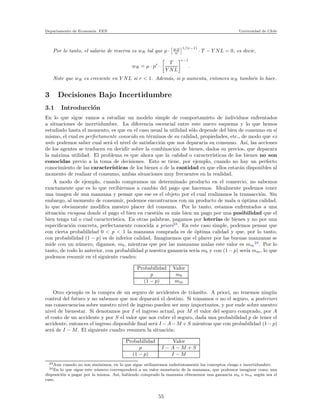 Departamento de Econom´ıa. FEN Universidad de Chile
Por lo tanto, el salario de reserva es wR tal que p · µ·p
w
1/(r−1)
· T − Y NL = 0, es decir,
wR = µ · pr
·
T
Y NL
r−1
.
Note que wR es creciente en Y NL si r < 1. Adem´as, si p aumenta, entonces wR tambi´en lo hace.
3 Decisiones Bajo Incertidumbre
3.1 Introducci´on
En lo que sigue vamos a estudiar un modelo simple de comportamieto de individuos enfrentados
a situaciones de incertidumbre. La diferencia escencial entre este nuevo esquema y lo que hemos
estudiado hasta el momento, es que en el caso usual la utilidad s´olo depende del bien de consumo en s´ı
mismo, el cual es perfectamente conocido en t´erminos de su calidad, propiedades, etc., de modo que ex
ante podemos saber cual ser´a el nivel de satisfacci´on que nos deparar´ıa su consumo. As´ı, las acciones
de los agentes se traducen en decidir sobre la combinaci´on de bienes, dados su precios, que deparara
la m´axima utilidad. El problema es que ahora que la calidad o caracter´ısticas de los bienes no son
conocidas previo a la toma de decisiones. Esto se tiene, por ejemplo, cuando no hay un perfecto
conocimiento de las caracter´ısticas de los bienes o de la cantidad en que ellos estar´an disponibles al
momento de realizar el consumo, ambas situaciones muy frecuentes en la realidad.
A modo de ejemplo, cuando compramos un determinado producto en el comercio, no sabemos
exactamente que es lo que recibiremos a cambio del pago que hacemos. Idealmente podemos tener
una imagen de una manzana y pensar que ese es el objeto por el cual realizamos la transacci´on. Sin
embargo, al momento de consumir, podemos encontrarnos con un producto de mala u ´optima calidad,
lo que obviamente modiﬁca nuestro placer del consumo. Por lo tanto, estamos enfrentados a una
situaci´on riesgosa donde el pago el bien en cuesti´on es m´as bien un pago por una posibilidad que el
bien tenga tal o cual caracter´ıstica. En otras palabras, pagamos por loter´ıas de bienes y no por una
especiﬁcaci´on concreta, perfectamente conocida a priori23
. En este caso simple, podemos pensar que
con cierta probabilidad 0 < p < 1 la manzana comprada es de ´optima calidad y que, por lo tanto,
con probabilidad (1 − p) es de inferior calidad. Imaginemos que el placer por las buenas manzanas se
mide con un n´umero, digamos, mb, mientras que por las manzanas malas este valor es mm
24
. Por lo
tanto, de todo lo anterior, con probabilidad p nuestra ganancia ser´ıa mb y con (1 − p) ser´ıa mm, lo que
podemos resumir en el siguiente cuadro:
Probabilidad Valor
p mb
(1 − p) mm
Otro ejemplo es la compra de un seguro de accidentes de tr´ansito. A priori, no tenemos ning´un
control del futuro y no sabemos que nos deparar´a el destino. Si tomamos o no el seguro, a posteriori
sus consecuencias sobre nuestro nivel de ingreso pueden ser muy importantes, y por ende sobre nuestro
nivel de bienestar. Si denotamos por I el ingreso actual, por M el valor del seguro comprado, por A
el costo de un accidente y por S el valor que nos cubre el seguro, dada una probabilidad p de tener el
accidente, entonces el ingreso disponible ﬁnal ser´a I −A−M +S mientras que con probabilidad (1−p)
ser´a de I − M. El siguiente cuadro resumen la situaci´on:
Probabilidad Valor
p I − A − M + S
(1 − p) I − M
23Aun cuando no son sin´onimos, en lo que sigue utilizaremos indistintamente los conceptos riesgo e incertidumbre.
24En lo que sigue este n´umero corresponder´a a un valor monetario de la manzana, que podemos imaginar como una
disposici´on a pagar por la misma. As´ı, habiendo comprado la manzana obtenemos una ganancia mb o mm seg´un sea el
caso.
55
 