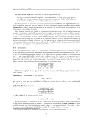 Departamento de Econom´ıa. FEN Universidad de Chile
En todo lo que sigue, para simpliﬁcar el an´alisis supondremos que
Las caracter´ısticas de calidad de los bienes son traspasadas a un ´unico n´umero que llamare-
mos valor del bien, de modo que las decisiones de los agentes son hechas sobre la base de
la valoraci´on monetaria que tal o cual calidad asociada a ellos.
En otras palabras, en el modelo que sigue supondremos que los bienes son representados (dig-
amos, resumidos, traducidos, etc) por medio de un ´unico n´umero que podemos entender como un valor
monetario del mismo, el cual que participa en las utilidades de los individuos. Mientras mayor es el
valor, mayor es la utilidad obtenida.
Este esquema general, aun cuando es un supuesto simpliﬁcatorio muy ´util, de todas formas nos
permite estudiar gran cantidad de situaciones: por ejemplo problemas de consumo de bienes usuales
con incertidumbre, decisiones de inversi´on, de aseguramiento, de impuestos, etc. El m´ınimo com´un
es que ex ante una persona no tiene toda la informaci´on para saber cual ser´a la calidad del bien de
consumo que tendr´a, cu´al ser´a el retorno de la inversi´on, si sufrir´a o no un accidente de tr´ansito, si
ser´a o no encontrado en fraude tributario, etc. As´ı, a pesar que se presentan m´ultiples alternativas, el
resultado ﬁnal del proceso es incierto y en cada uno de los posibles estados de la naturaleza el beneﬁcio
que obtiene el agente puede ser completamente distinto.
3.2 El modelo
Para modelar los fen´omenos como los ya mencionados, necesitamos introducir un concepto m´as amplio
de bien que hemos utilizado hasta el momento. Imaginemos entonces que con una probablidad 0 < p < 1
el bien (o resultado del proceso) se resumen en un valor (ingreso, ganancia, calidad, etc.) representada
por x1 y que con probabilidad (1 − p) este valor resultante es x2. Por ejemplo, en un supermercado se
tiene que con probabilidad 0.7 las manzanas compradas son de buena calidad, de modo que su valor es
$100 la unidad, mientras que con probabilidad 0.3 son de mala calidad, siendo el valor de ´estas igual
a $70. Tenemos por lo tanto una situaci´on resumida en la siguiente tabla:
Probabilidad Valor
p = 0.7 $100
(1 − p) = 0.3 $70
El concepto ampliado de bien que resume lo anterior es aquel de loter´ıa, que queda descrita por la
tabla anterior.
Deﬁnici´on 3.1 Una loter´ıa es una colecci´on
{p, 1 − p, x1, x2}
que resume el hecho que con probabilidad p el bien en cuesti´on tiene un valor x1 y con probabilidad
(1 − p) es x2.
Deﬁnici´on 3.2 Dada la loter´ıa,
Probabilidad Valor
p x1
(1 − p) x2
el valor medio de la misma se deﬁne como,
¯x = p · x1 + (1 − p) · x2. (35)
En otras palabras, el valor medio de una loter´ıa es un promedio ponderado por la probabilidades
de los valores posibles que tiene la loter´ıa25
. Formalmente corresponde al valor esperado de una
variable aleatoria que con probabilidad p toma el valor x1 y con probabilidad (1 − p) el valor x2. Por
lo tanto, es lo que en promedio el individuo obtedr´ıa de comprar el bien en cuesti´on.
25El valor medio ponderado es simplemente una combinaci´on convexa de los valores extremos x1 y x2.
56
 