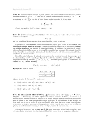 Departamento de Econom´ıa. FEN Universidad de Chile
Nota. 3.1 La idea de loter´ıa anterior se puede extender para considerar situaciones donde los posibles
valores de ´esta son xi, i = 1, . . . , N, cada uno de ellos con probabilidad de ocurrencia pi, i = 1, . . . , N,
de modo que pi ≥ 0 y
N
i=1
pi = 1. En tal caso, el valor medio (esperado) de la loter´ıa es
¯x =
N
i=1
pixi ∈ R.
Para el caso ya descrito, N = 2, p1 = p y p2 = (1 − p).
Nota. 3.2 Un bien usual x1 (cantidad del bien; valor del bien, etc.) se pueden entender como loter´ıas
“extrema” de la forma
{1, 0, x1, x2}
que con probabilidad 1 tiene un valor x1 y con probabilidad 0 toma el valor x2.
El problema es ahora modelar las elecciones sobre las loter´ıas, para lo cual se debe deﬁnir una
funci´on de utilidad sobre las mismas. Para ello, necesitamos disponer de un concepto de funci´on
de utilidad ampliado, que dependa de las probabilidades y de los bienes. Se insiste que la loter´ıa,
tal como han sido deﬁnidas, no son un bien tangible: es un ideal que representa determinada situaci´on
de incertidumbre en las calidades (y/o cantidades) de los bienes; los individuos no consumen loter´ıas,
sino bienes de consumo usuales.
Para diferenciar la funci´on de utilidad que depende de las loter´ıas y la usual, denotemos por u(·)
la f.d.u est´andar y por U(·) aquella que depende de las loter´ıas: en otras palabras, U(·) se eval´ua
en probabilidades y “dinero” (p, (1 − p), x1, x1) , mientras que u(·) s´olo se eval´ua s´olo en
dinero (x1, x2) (bienes usuales):
U(p, (1 − p), x1, x2), u(x1), u(x2).
Ejemplo 3.1 Dada la loter´ıa,
Probabilidad Valor
p x1
(1 − p) x2
algunos ejemplos de funciones U(·) pueden ser:
a.- U(p, (1 − p), x1, x2) = px3
1 − p(1 − p)x1x2 + p2
ln(x2
2 + 1).
b.- U(p, (1 − p), x1, x2) = pxα
1 + (1 − p)xα
2 .
c.- U(p, (1 − p), x1, x2) = p2
x1 +
x3
2
1−p2 .
Nota. 3.3 PREGUNTA IMPORTANTE: ¿Qu´e relaci´on existe entre U(·) y u(·)? A priori,
ninguna. La funci´on u(·) nos entrega informaci´on sobre las elecciones de bienes. En cambio, U(·)
no s´olo entrega informaci´on sobre el consumo en s´ı mismo, sino que adem´as nos entrega antecedentes
sobre al forma en que cada individuo enfrenta las situaciones de incertidumbre, lo que a priori no
tiene nada que ver con si preﬁere la leche con chocolate a los kiwis. La forma en que cada individuo
se aproxima al riesgo es una caracter´ıstica propia del mismo y podr´ıa tener que ver con su edad, su
g´enero, su condici´on socioecon´omica, si tiene o no hijos, su nivel de educaci´on, etc.
A pesar de lo anterior, hay un caso particular muy importante bajo el cual se establece una
estrecha relaci´on entre una y otra funci´on de utilidad. Este caso se tiene en la siguiente deﬁnici´on.
57
 