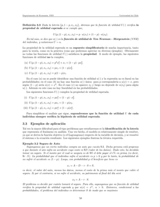 Departamento de Econom´ıa. FEN Universidad de Chile
Deﬁnici´on 3.3 Dada la loter´ıa {p, 1 − p, x1, x2}, diremos que la funci´on de utilidad U(·) veriﬁca la
propiedad de utilidad esperada si se cumple que,
U(p, (1 − p), x1, x2) = p · u(x1) + (1 − p) · u(x2).
En tal caso, se dice que u(·) es la funci´on de utilidad de Von Newman - Morgenstein (VNM)
del individuo, y notaremos U ∼ u.
La propiedad de la utilidad esperada es un supuesto simpliﬁcatorio de mucha importancia, tanto
para la teor´ıa, como en la pr´actica (cosa que podremos apreciar en diversos ejemplos). Obviamente
no todas las funciones de utilidad U(·) satisfacen la propiedad. A modo de ejemplo, las siguientes
funciones de utilidad no la cumplen.
(a) U(p, (1 − p), x1, x2) = p2
x2
1 + x1 + (1 − p) · px3
2.
(b) U(p, (1 − p), x1, x2) = px1 + (1 − p)x2
2.
(c) U(p, (1 − p), x1, x2) = p(1 − p)x1
En el caso (a) no se puede identiﬁcar una funci´on de utilidad u(·) y la expresi´on no es lineal en las
probabilidades; en el caso (b) no hay una funci´on u(·) ´unica: para p corresponder´ıa a u(x) = x, pero
seg´un (1 − p) ser´ıa u(x) = x2
. En el caso (c) no aparece x2 y luego no depende de u(x2) para alg´un
u(·). Adem´as en este caso no hay linealidad en las probabilidades.
Lss siguientes funciones U(·) cumplen la propiedad de utilidad esperada.
(i) U(p, (1 − p), x1, x2) = px2
1 + (1 − p) · x2
2.
(ii) U(p, (1 − p), x1, x2) = px1 + (1 − p)x2.
(iii) U(p, (1 − p), x1, x2) = pxα
1 + (1 − p)xα
2 .
Para simpliﬁcar el an´alisis que sigue, supondremos que la funci´on de utilidad U de cada
individuo siempre veriﬁca la hip´otesis de utilidad esperada.
3.3 Ejemplos de aplicaci´on
Tal vez la mayor diﬁcultad para el tipo problemas que estudiaremos es la identiﬁcaci´on de la loter´ıa
que representa el fen´omeno en an´alisis. Una vez hecho, el modelo es relativamente simple de resolver,
ya que se deriva la funci´on objetivo (o el Lagrangeano) respecto de la variable de decisi´on, y se resuelve
el sistema o la ecuaci´on resultante. Los siguientes ejemplos ilustran la t´ecnica requerida.
Ejemplo 3.2 Seguro de Auto
Supongamos que un cierto individuo compra un auto que cuesta $A. Dicha persona est´a propensa
a que durante el a˜no sufra un accidente cuyo costo es $D (valor de los da˜nos). Dado esto, ha decidido
tomar un seguro. Si el monto por el cual se asegura es de $S el debe pagar el r% en prima (es decir,
$r · S). La probabilidad que el individuo sufra el accidente es p > 0 y por lo tanto, la probabilidad de
no sufrir el accidente es (1 − p). Luego, con probabilidad p el beneﬁcio que tiene es
x1 = A − D − r · S + S,
es decir, el valor del auto, menos los da˜nos, menos el costo de la prima m´as el monto que cubre el
seguro. Si por el contrario, si no sufre el accidente, su patrimonio al ﬁnal del d´ıa ser´a
x2 = A − r · S.
El problema es decidir por cu´anto tomar´a el seguro. Para ello, supongamos que su funci´on de utilidad
veriﬁca la propiedad de utilidad esperada y que u(x) = xα
, α > 0. Entonces, condicional a las
probabilidades, el problema del individuo es determinar S de modo que se maximice
58
 