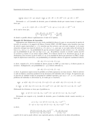 Departamento de Econom´ıa. FEN Universidad de Chile
max
S
[p · u(x1) + (1 − p) · u(x2)] = max
S
p · (A − D − r · S + S)
α
+ (1 − p) · (A − r · S)
α
.
Derivando c.r. a S (variable de decisi´on, pues el individuo decide por cuanto tomar el seguro), se
tiene que,
p · α · (1 − r)(A − D − r · S + S)
α−1
+ (1 − p) · α · (−r) · (A − r · S)
α−1
= 0
de lo cual se tiene que,
A − D + (1 − r) · S
A − r · S
α−1
=
(1 − p)r
p(1 − r)
de donde es posible obtener expl´ıcitamente el valor de S ´optimo.
Ejemplo 3.3 Decisiones de inversi´on.
Supongamos que disponemos de una cierta cantidad de dinero d y que se nos presenta la opci´on de
invertir en acciones o en pagar´es del Banco Central (PBC). El PBC depara como beneﬁcio una tasa
de inter´es segura (porcentaje) r1 > 0, mientras que las acciones, que son m´as riesgosas, en la mejor
situaci´on entregan una tasa de inter´es r2 > 0, con r2 > r1, pero que en un mala racha del sistema la
tasa es r3, con r3 < r1. La probabilidad de que las acciones tengan un alto retorno es p > 0, mientras
que la probabilidad de que ´este sea bajo es (1 − p). El problema consiste en decidir cu´anto invertir
en acciones y cu´anto en un activo seguro (PBC). Si el dinero inicial es d, denotemos por da lo que
destinamos a las acciones (y por lo tanto, d−da es la cantidad de dinero que ponemos en PBC). Luego,
seg´un la deﬁniciones anteriores, con probabilidad p el individuo obtiene la siguiente cantidad de dinero:
(d − da) · (1 + r1) + da · (1 + r2),
es decir, reajusta al r1 de la cantidad de dinero puesta en PBC y a una tasa r2 el dinero puesto en
acciones. An´alogamente, con probabilidad (1 − p) el dinero obtenido es,
(d − da) · (1 + r1) + da · (1 − r3),
es decir, la ganancia segura menos la p´erdida en la bolsa (ganancia con tasa menor). Todo lo anterior
es s´olo un balance econ´omico producto de las decisiones del individuo ante el riesgo. Si suponemos que
su funci´on de utilidad veriﬁca la propiedad de utilidad esperada y que u(x) = xα
, α > 0, entonces el
problema del individuo es determinar da de modo que se maximice,
max
da
p · u((d − da) · (1 + r1) + da · (1 + r2)) + (1 − p) · u((d − da) · (1 + r1) + da · (1 − r3))
⇔ max
da
p · ((d − da) · (1 + r1) + da · (1 + r2))α
+ (1 − p) · ((d − da) · (1 + r1) + da · (1 − r3))α
.
Ordenando los t´erminos se tiene que el problema es,
max
da
p · (d · (1 + r1) + da · (r2 − r1))α
+ (1 − p) · (d · (1 + r1) − da · (r3 + r2))α
.
Derivando con respecto a da (variable de decisi´on, pues el individuo decide cuanto invertir), se
tiene que,
p · α · (r2 − r1) · (d · (1 + r1) + da · (r2 − r1))
α−1
−
(1 − p) · α · (r3 + r2) · (d · (1 + r1) − da · (r3 + r2))
α−1
= 0
es decir,
d · (1 + r1) + da · (r2 − r1)
d · (1 + r1) − da · (r3 + r2)
α−1
=
(1 − p) · (r3 + r2)
p · (r2 − r1)
a partir de lo cual se puede obtener una expresi´on para da en funci´on de los datos del problema.
59
 