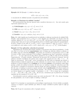 Departamento de Econom´ıa. FEN Universidad de Chile
Ejemplo 1.3 Del Ejemplo 1.1, donde se tiene que
u(X) = u(x1, x2) = αx1 + βx2
es una funci´on de utlilidad asociado a la preferencia del individuo.
Ejemplo 1.4 Funciones de utilidad “usuales”
En microeconom´ıa hay diversas opciones para considerar funciones u(·). Las m´as usuales para
representar preferencias son:
(a) Cobb-Douglas: u(x1, x2) = xα
1 · xβ
2 , con α, β ≥ 0.
(b) CES: u(x1, x2) = (xr
1 + µ · xr
2)
1/r
, con µ, r ≥ 0.
(c) Lineal: u(x1, x2) = αx1 + βx2, con α, β ≥ 0.
(d) Leontiev: u(x1, x2) = min{αx1, βx2}, con α, β ≥ 0.
Nota. 1.1 ¿Qu´e signiﬁca que la preferencia de un individuo es dada por una funci´on de utilidad Cobb-
Douglas, cuyos par´ametros son α = 1/3 y β = 1/2? Signiﬁca que enfrentado a la elecci´on entre dos
canastas, digamos X = (x1, x2) ∈ R2
+ y X′
= (x′
1, x′
2) ∈ R2
+, esta persona escoger´a aquella canasta que
entrega mayor valor una vez que el correspondiente vector es evaluado seg´un la funci´on correspondiente.
Es decir, escoger´a X por sobre X′
si u(X) > u(X′
), o bien escoger´a X′
sobre X si u(X′
) > u(X), y
ser´a indiferente entre ambos si u(X) = u(X′
), donde u(X) = u(x1, x2) = x
1/3
1 x
1/2
2 (Cobb-Douglas).
Ejemplo 1.5 Una aplicaci´on: selecci´on de personal
Supongamos que una ﬁrma debe decidir contratar a una persona entre diversos postulantes. A cada
uno ellos se les toma un test de conocimientos sobre el trabajo que deber´ıan realizar y, adem´as, se
los caliﬁca seg´u una entrevista sicol´ogica. El puntaje de la prueba de conocimientos va de 1 a 100
(lo mejor es 100), misma escala para el test sicol´ogico. Supongamos que hay N postulantes, indexados
por i = 1, . . . , N y que cada uno de ellos obtiene puntajes Ci, Si ∈ [1, 100] en cada una de las pruebas,
respectivamente. ¿A qui´en contrata? Obviamente las personas NO son bienes de consumo; aun as´ı,
podemos entender el problema de la ﬁrma como escoger entre canastas (Ci, Si) ∈ R2
+, i = 1, . . . , N,
seg´un su conveniencia. “En la vida”, ocurre normalmente que NO existe un individuo que domine a
todos los dem´as en todos los aspectos que se est´an evaluando; si ese fuera el caso, la elecci´on es obvia. El
problema es entonces disponer de un ranking que nos permita ordenar a los postulantes seg´un alg´un
puntaje, y dado esto realizar la elecci´on. En este caso, ese ranking es propio de cada ﬁrma, pues ella
(sus gerentes o tomadores de decisiones) deber´an decidir qu´e aspecto privilegiar y c´omo privilegiarlo.
En este caso, el ranking en comento se puede entender como la preferencia de la ﬁrma respecto de
los postulantes; obviamente hay muchas formas proceder. Por ejemplo, una ﬁrma podr´ıa considerar
un criterio basado en el siguiente modelo: el postulante i ∈ {1, . . . , N} es mejor que el postulante
i′
∈ {1, . . . , N} si 3Ci + 4Si > 3Ci′ + 4Si′ . En tal caso, entendemos que la preferencia de la ﬁrma
(puntaje) por las canastas (C, S) es 3C + 2S.
Generalizando lo anterior, podemos asumir que existe una funci´on U : R2
+ → R+ tal que el puntaje
de cada postulante, con el cual se deﬁne el ranking, es dado por
u(C, S) ∈ R,
donde C, S es el puntaje en conocimientos y test sicol´ogico respectivamente. Si este m´etodo es aceptado,
entonces se escoger´a a aquel individuo que obtiene la mayor cantidad de puntos seg´un la regla ya
expuesta.
Nota. 1.2 Un par de comentarios sobre el ejemplo anterior:
6
 
