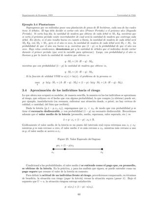 Departamento de Econom´ıa. FEN Universidad de Chile
Ejemplo 3.4 Plantaciones
Supongamos que un individuo posee una plantaci´on de pinos de H hect´areas, cada una de las cuales
tiene A ´arboles. El tipo debe decidir si cortar este a˜no (Primer Per´ıodo) o el pr´oximo a˜no (Segundo
Per´ıodo). Si corta hoy d´ıa, la cantidad de madera que obtiene de cada ´arbol es M1 Kg, mientras que
si corta el pr´oximo per´ıodo existe incertidumbre de cual ser´a la cantidad de madera que contenga cada
´arbol. En efecto, si el a˜no resulta bueno en cuanto a lluvia, la cantidad de madera de cada ´arbol ser´a
M2 Kg, con M2 > M1, pero si el a˜no es seco, la cantidad de madera de cada ´arbol ser´a M3 < M1. La
probabilidad de que el a˜no sea bueno es p, mientras que (1 − p) es la probabilidad de que el a˜no sea
seco. Bajo estas condiciones, denotemos por q la cantidad de ´arboles que el individuo decide cortar
durante el primer per´ıodo (que ser´a la variable para optimizar). Luego, con probabilidad p el a˜no es
lluvioso y por lo tanto la cantidad de madera que obtiene es
q · M1 + (A · H − q) · M2,
mientras que con probabilidad (1 − p) la cantidad de madera que obtiene es,
q · M1 + (A · H − q) · M3.
Si la funci´on de utilidad VNM es u(x) = ln(x), el problema de la persona es
max
q
p · ln(q · M1 + (A · H − q) · M2) + (1 − p) · ln(q · M1 + (A · H − q) · M3).
3.4 Aproximaci´on de los individuos hacia el riesgo
Lo que ahora nos ocupar´a es modelar, de manera sencilla, la manera en los los individuos se aproximan
al riesgo, que subyace en el hecho que con alguna probabilidad, lo que compra (u obtiene) puede ser,
por ejemplo, insatisfactorio (en resumen, enfrentar una situaci´on donde, a priori, no hay certeza de
calidad, o cantidad, del bien que recibir´a).
Dada la loter´ıa {p, 1 − p, x1, x2}, supongamos que x1 < x2, de modo que con probabilidad p se
tiene el escenario desfavorable, y con probabilidad (1 − p) un escenario desfavorable. Recordemos
adem´as que el valor medio de la loter´ıa (promedio, media, esperanza, valor esperado, etc.) es
¯x = p · x1 + (1 − p) · x2 ∈ R.
Gr´aﬁcamente el valor medio de la loter´ıa es un punto del intervalo real cuyos extremos son x1 y x2:
mientras p es m´as cercano a cero, el valor medio ¯x es m´as cercano a x2, mientras m´as cercano a uno
es p, el valor medio se acerco a x1.
Figure 25: Valor Esperado del Ingreso
x1
px1 + (1 − p)x2
x2
Condicional a las probabilidades, el valor medio ¯x se entiende como el pago que, en promedio,
se obtiene de la loter´ıa. En la pr´actica, y para los an´alisis que siguen, se puede entender como un
pago seguro que resume el valor de la loter´ıa en comento.
Para deﬁnir la actitud de un individuo frente al riesgo, procederemos comparando, en t´erminos
de beneﬁcio, la situaci´on con riesgo (jugar la loter´ıa) versus la situaci´on segura (ganar ¯x). Bajo el
supuesto que U ∼ u, la situaci´on riesgosa entrega satisfacci´on
p · u(x1) + (1 − p) · u(x2),
60
 