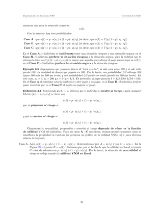 Departamento de Econom´ıa. FEN Universidad de Chile
mientras que para la situaci´on segura es
u(¯x).
Con lo anterior, hay tres posibilidades:
Caso A. que u(¯x) = p · u(x1) + (1 − p) · u(x2) (es decir, que u(¯x) = U(p, (1 − p), x1, x2))
Caso B. que u(¯x) < p · u(x1) + (1 − p) · u(x2) (es decir, que u(¯x) < U(p, (1 − p), x1, x2))
Caso C. que u(¯x) > p · u(x1) + (1 − p) · u(x2) (es decir, que u(¯x) > U(p, (1 − p), x1, x2)).
En el Caso A, el individuo es indiferente entre una situaci´on riesgosa y una situaci´on segura; en el
Caso B, el individuo preﬁere la situaci´on riesgosa a la situaci´on segura, pues la utilidad que le
entrega la loter´ıa (U(p, (1 − p), x1, x2)) es mayor que aquella que entrega el pago seguro (que es u(¯x));
en el Caso C, el individuo preﬁere la situaci´on segura a la situaci´on riesgosa.
Ejemplo 3.5 Supongamos que jugamos dinero al “cara y sello”: si sale cara gano 100 y si sale sello
pierdo 100. La cantidad de dinero que jugar´ıa es 100. Por lo tanto, con probabilidad 1/2 obtengo 200
(gano 100 m´as los 100 que ten´ıa) y con probabilidad 1/2 quedo con nada (pierdo los 100 que ten´ıa). En
este caso, x1 = 0, x2 = 200 y p = 1−p = 1/2. En promedio, al jugar ganar´ıa ¯x = 1/2·200+1/2·0 = 100.
En el Caso A el individuo estar´ıa indiferente entre jugar o no jugar, en el Caso B. el individuo preﬁere
jugar mientras que en el Caso C el sujeto no jugar´ıa el juego.
Deﬁnici´on 3.1 Suponiendo que U ∼ u, diremos que el individuo es neutro al riesgo si para cualquier
loter´ıa {p, 1 − p, x1, x2} se tiene que
u(¯x) = p · u(x1) + (1 − p) · u(x2),
que es propenso al riesgo si
u(¯x) < p · u(x1) + (1 − p) · u(x2),
y que es averso al riesgo si
u(¯x) > p · u(x1) + (1 − p) · u(x2).
Claramente la neutralidad, propensi´on o aversi´on al riesgo depende de c´omo es la funci´on
de utilidad VNM del individuo. Para los casos A - C anteriores, veamos geom´etricamente como se
maniﬁesta la propiedad en cuesti´on (se presenta un gr´aﬁco de la utilidad VNM, u(·), para diversos
valores de ingreso).
Caso A. Aqu´ı u(¯x) = p · u(x1) + (1 − p) · u(x2). Representemos por A = u(x1) y por C = u(x2). En la
Figura 26, el punto B = u(¯x). Notemos que, por el hecho de que la utilidad es lineal, el punto
C coincide adem´as con p · u(x1) + (1 − p) · u(x2). Por lo tanto, la situaci´on de neutralidad al
riesgo se reﬂeja cuando la utilidad VNM es lineal.
61
 