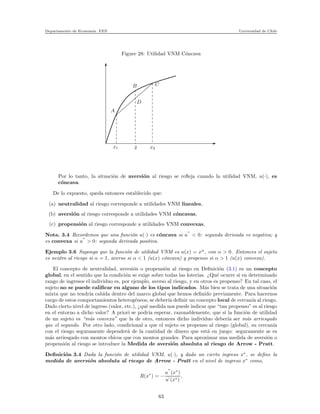 Departamento de Econom´ıa. FEN Universidad de Chile
Figure 28: Utilidad VNM C´oncava
x
xxxxxxxxx
xxxxxxxxx
xxxxxxxxx
xxxxxxxxx
xxxxxxxxx
xxxxxxxxx
xxxxxxxxx
xxxxxxxxx
x
x
x
x
x
x
x
x
x
x
x
x
x
x
x
x
x
x
x
x
x
x
x
x
x
x
x
x
x
x
x
x
x
x1 ¯x x2
CB
A
D
Por lo tanto, la situaci´on de aversi´on al riesgo se reﬂeja cuando la utilidad VNM, u(·), es
c´oncava.
De lo expuesto, queda entonces establecido que:
(a) neutralidad al riesgo corresponde a utilidades VNM lineales,
(b) aversi´on al riesgo corresponde a utilidades VNM c´oncavas,
(c) propensi´on al riesgo corresponde a utilidades VNM convexas,
Nota. 3.4 Recordemos que una funci´on u(·) es c´oncava si u
′′
< 0: segunda derivada es negativa; y
es convexa si u
′′
> 0: segunda derivada positiva.
Ejemplo 3.6 Suponga que la funci´on de utilidad VNM es u(x) = xα
, con α > 0. Entonces el sujeto
es neutro al riesgo si α = 1, averso si α < 1 (u(x) c´oncava) y propenso si α > 1 (u(x) convexa).
El concepto de neutralidad, aversi´on o propensi´on al riesgo en Deﬁnici´on (3.1) es un concepto
global, en el sentido que la condici´on se exige sobre todas las loter´ıas. ¿Qu´e ocurre si en determinado
rango de ingresos el individuo es, por ejemplo, averso al riesgo, y en otros es propenso? En tal caso, el
sujeto no se puede caliﬁcar en alguno de los tipos indicados. M´as bien se trata de una situaci´on
mixta que no tendr´ıa cabida dentro del marco global que hemos deﬁnido previamente. Para hacernos
cargo de estos comportamientos heterog´eneos, se deber´ıa deﬁnir un concepto local de cercan´ıa al riesgo.
Dado cierto nivel de ingreso (valor, etc.), ¿qu´e medida nos puede indicar que “tan propenso” es al riesgo
en el entorno a dicho valor? A priori se podr´ıa esperar, razonablemente, que si la funci´on de utilidad
de un sujeto es “m´as convexa” que la de otro, entonces dicho individuo deber´ıa ser m´as arriesgado
que el segundo. Por otro lado, condicional a que el sujeto es propenso al riesgo (global), su cercan´ıa
con el riesgo seguramente depender´a de la cantidad de dinero que est´a en juego: seguramente se es
m´as arriesgado con montos chicos que con montos grandes. Para aproximar una medida de aversi´on o
propensi´on al riesgo se introduce la Medida de aversi´on absoluta al riesgo de Arrow - Pratt.
Deﬁnici´on 3.4 Dada la funci´on de utilidad VNM, u(·), y dado un cierto ingreso x∗
, se deﬁne la
medida de aversi´on absoluta al riesgo de Arrow - Pratt en el nivel de ingreso x∗
como,
R(x∗
) = −
u
′′
(x∗
)
u′
(x∗)
.
63
 