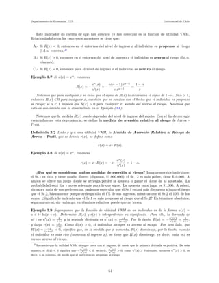 Departamento de Econom´ıa. FEN Universidad de Chile
Este indicador da cuenta de que tan c´oncava (o tan convexa) es la funci´on de utilidad VNM.
Relacion´andolo con los conceptos anteriores se tiene que:
A.- Si R(x) < 0, entonces en el entornos del nivel de ingreso x el individuo es propenso al riesgo
(f.d.u. convexa)27
.
B.- Si R(x) > 0, entonces en el entornos del nivel de ingreso x el individuo es averso al riesgo (f.d.u.
c´oncava).
C.- Si R(x) = 0, entonces para el nivel de ingreso x el individuo es neutro al riesgo.
Ejemplo 3.7 Si u(x) = xα
, entonces
R(x) = −
u′′
(x)
u′(x)
= −
α(α − 1)xα−2
αxα−1
=
1 − α
x
Notemos que para cualquier x se tiene que el signo de R(x) lo determina el signo de 1−α. Si α > 1,
entonces R(x) < 0 para cualquier x, cuesti´on que se condice con el hecho que el individuo es propenso
al riesgo; si α < 1 implica que R(x) > 0 para cualquier x, siendo as´ı averso al riesgo. Notemos que
esto es consistente con lo desarrollado en el Ejemplo (3.6).
Notemos que la medida R(x) puede depender del nivel de ingreso del sujeto. Con el ﬁn de corregir
eventualmente esta dependencia, se deﬁne la medida de aversi´on relativa al riesgo de Arrow -
Pratt.
Deﬁnici´on 3.2 Dado x y u una utilidad VNM, la Medida de Aversi´on Relativa al Riesgo de
Arrow - Pratt, que se denota r(x), se deﬁne como
r(x) = x · R(x).
Ejemplo 3.8 Si u(x) = xα
, entonces
r(x) = x · R(x) = −x ·
u′′
(x)
u′(x)
= 1 − α.
¿Por qu´e se consideran ambas medidas de aversi´on al riesgo? Imaginemos dos individuos:
el Sr.1 es rico, y tiene mucho dinero (digamos, $1.000.000); el Sr. 2 es m´as pobre, tiene $10.000. A
ambos se ofrece un juego donde se arriesga perder la apuesta o ganar el doble de lo apostado. La
probabilidad est´a ﬁja y no es relevante para lo que sigue. La apuesta para jugar es $1.000. A priori,
sin saber nada de sus preferencias, podemos especular que el Sr.1 estar´a m´as dispuesto a jugar el juego
que el Sr.2, b´asicamente porque arriesga s´olo el 1% de sus ingresos, mientras que el Sr.2 el 10% de los
suyos. ¿Signiﬁca lo indicado que el Sr.1 es m´as propenso al riesgo que el Sr.2? En t´erminos absolutos,
seguramente si; sin embargo, en t´erminos relativos puede que no lo sea.
Ejemplo 3.9 Supongamos que la funci´on de utilidad VNM de un individuo es de la forma u(x) =
a + b · ln(x + c). Determine R(x) y r(x) e interpretemos su signiﬁcado. Para ello, la derivada de
u(·) es u′
(x) = b
x+c y la segunda derivada es u
′′
(x) = −b
(x+c)2 . Por lo tanto, R(x) = −u′′
(x)
u′(x) = 1
x+c ,
y luego r(x) = x
x+c . Como R(x) > 0, el individuo siempre es averso al riesgo. Por otro lado, que
R′
(x) = −1
(x+c)2 < 0, signiﬁca que, en la medida que x aumenta, R(x) disminuye, por lo tanto, cuando
el individuo es m´as rico (aumenta el ingreso x), se tiene que R(x) disminuye, es decir, cada vez es
menos averso al riesgo.
27Recuerde que la utilidad VNM siempre crece con el ingreso, de modo que la primera derivada es positiva. De esta
manera, si R(x) < 0 signiﬁca que − u
′′
(x)
u
′
(x)
< 0, es decir, u
′′
(x)
u
′
(x)
> 0; como u′(x) > 0 siempre, entonces u′′(x) > 0, es
decir, u es convexa, de modo que el individuo es propenso al riesgo.
64
 