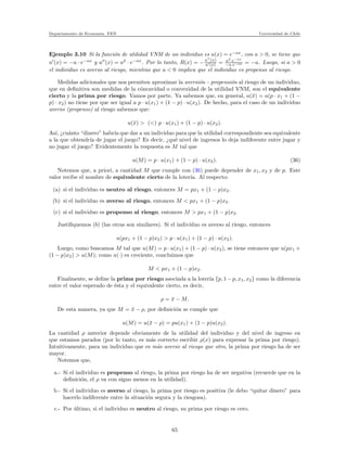 Departamento de Econom´ıa. FEN Universidad de Chile
Ejemplo 3.10 Si la funci´on de utilidad VNM de un individuo es u(x) = e−ax
, con a > 0, se tiene que
u′
(x) = −a · e−ax
y u′′
(x) = a2
· e−ax
. Por lo tanto, R(x) = −u′′
(x)
u′(x) = a2
·e−ax
−a·e−ax = −a. Luego, si a > 0
el individuo es averso al riesgo, mientras que a < 0 implica que el individuo es propenso al riesgo.
Medidas adicionales que nos permiten aproximar la aversi´on - propensi´on al riesgo de un individuo,
que en deﬁnitiva son medidas de la c´oncavidad o convexidad de la utilidad VNM, son el equivalente
cierto y la prima por riesgo. Vamos por parte. Ya sabemos que, en general, u(¯x) = u(p · x1 + (1 −
p) · x2) no tiene por que ser igual a p · u(x1) + (1 − p) · u(x2). De hecho, para el caso de un individuo
averso (propenso) al riesgo sabemos que:
u(¯x) > (<) p · u(x1) + (1 − p) · u(x2).
As´ı, ¿cu´anto “dinero” habr´ıa que dar a un individuo para que la utilidad correspondiente sea equivalente
a la que obtendr´ıa de jugar el juego? Es decir, ¿qu´e nivel de ingresos lo deja indiferente entre jugar y
no jugar el juego? Evidentemente la respuesta es M tal que
u(M) = p · u(x1) + (1 − p) · u(x2). (36)
Notemos que, a priori, a cantidad M que cumple con (36) puede depender de x1, x2 y de p. Este
valor recibe el nombre de equivalente cierto de la loter´ıa. Al respecto:
(a) si el individuo es neutro al riesgo, entonces M = px1 + (1 − p)x2.
(b) si el individuo es averso al riesgo, entonces M < px1 + (1 − p)x2.
(c) si el individuo es propenso al riesgo, entonces M > px1 + (1 − p)x2.
Justiﬁquemos (b) (las otras son similares). Si el individuo es averso al riesgo, entonces
u(px1 + (1 − p)x2) > p · u(x1) + (1 − p) · u(x2).
Luego, como buscamos M tal que u(M) = p · u(x1) + (1 − p) · u(x2), se tiene entonces que u(px1 +
(1 − p)x2) > u(M); como u(·) es creciente, concluimos que
M < px1 + (1 − p)x2.
Finalmente, se deﬁne la prima por riesgo asociada a la loter´ıa {p, 1−p, x1, x2} como la diferencia
entre el valor esperado de ´esta y el equivalente cierto, es decir,
ρ = ¯x − M.
De esta manera, ya que M = ¯x − ρ, por deﬁnici´on se cumple que
u(M) = u(¯x − ρ) = pu(x1) + (1 − p)u(x2).
La cantidad ρ anterior depende obviamente de la utilidad del individuo y del nivel de ingreso en
que estamos parados (por lo tanto, es m´as correcto escribir ρ(x) para expresar la prima por riesgo).
Intuitivamente, para un individuo que es m´as averso al riesgo que otro, la prima por riesgo ha de ser
mayor.
Notemos que,
a.- Si el individuo es propenso al riesgo, la prima por riesgo ha de ser negativa (recuerde que en la
deﬁnici´on, el ρ va con signo menos en la utilidad).
b.- Si el individuo es averso al riesgo, la prima por riesgo es positiva (le debo “quitar dinero” para
hacerlo indiferente entre la situaci´on segura y la riesgosa).
c.- Por ´ultimo, si el individuo es neutro al riesgo, su prima por riesgo es cero.
65
 