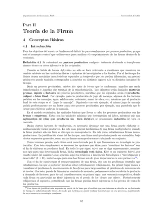 Departamento de Econom´ıa. FEN Universidad de Chile
Part II
Teor´ıa de la Firma
4 Conceptos B´asicos
4.1 Introducci´on
Para los objetivos del curso, es fundamental deﬁnir lo que entenderemos por proceso productivo, ya que
ser´a el concepto central que utilizaremos para analizar el comportamiento de las ﬁrmas dentro de la
econom´ıa.
Deﬁnici´on 4.1 Se entender´a por proceso productivo cualquier instancia destinada a transformar
ciertos bienes en otros diferentes de los originales.
Cuando se habla de bienes diferentes no s´olo se hace referencia a cuestiones que muestren un
cambio evidente en las cualidades f´ısicas o qu´ımicas de los originales a los ﬁnales. Por el hecho que los
bienes tienen asociadas caracter´ısticas espaciales y temporales que los pueden diferenciar, un proceso
productivo puede tambi´en corresponder a ponerlos en distintos lugares y/o en distintos instantes de
tiempo.
Dado un proceso productivo, existen dos tipos de bienes que lo conforman: aquellos que ser´an
transformados y aquellos que resultan de la transformaci´on. Los primeros ser´an llamados materias
primas, inputs o factores del proceso productivo, mientras que los segundos ser´an el producto,
output o bien ﬁnal. Por ejemplo, para la producci´on de jugo de naranja, algunos de los factores
podr´ıan ser las naranjas, agua, edulcorante, colorante, mano de obra, etc; mientras que el producto
ﬁnal de esta etapa es el “jugo de naranja”. Siguiendo con este ejemplo, el mismo jugo de naranja
podr´ıa perfectamente ser un factor para otro proceso productivo, por ejemplo, una pasteler´ıa que lo
ocupe para fabricar galletas de naranja.
En el modelo econ´omico, las unidades b´asicas que llevan a cabo los procesos productivos son las
ﬁrmas o empresas. Estas son las unidades m´ınimas que desempe˜nan tal labor, mientras que una
agrupaci´on de ellas que producen un bien id´entico se denominar´a industria del bien en
cuesti´on.
Dados ciertos factores de producci´on, es necesario destacar que una ﬁrma puede elaborar si-
mult´aneamente varios productos. En este caso general hablaremos de una ﬁrma multiproducto; cuando
la ﬁrma produce s´olo un bien se dir´a que es monoproducto. En este curso estudiaremos ﬁrmas mono-
productoras. La justiﬁcaci´on viene del hecho que, una ﬁrma multiproducto puede ser entendida, bajo
ciertos supuestos generales, como varias ﬁrmas monoproductoras trabajando en conjunto.
Como veremos pronto, cada ﬁrma est´a caracterizada por lo que llamaremos su tecnolog´ıa de pro-
ducci´on. Con ´esta simplemente se resumen las opciones que tiene para “combinar los factores” con
el ﬁn de elaborar su producto ﬁnal. En todo lo que sigue, salvo que se diga expresamente, asumire-
mos que para una determinada ﬁrma, dicha tecnolog´ıa est´a dada. Este es un supuesto fuerte, por
cuanto omite del an´alisis todos aquellos aspectos relativos a innovaci´on tecnol´ogica e “investigaci´on y
desarrollo” (I + D), materias que para muchas ﬁrmas son de gran importancia en sus quehaceres28
.
Con el ﬁn de caracterizar el comportamiento de una ﬁrma, dos son los problemas centrales que
estudiaremos, los que a posteriori resultan estar estrechamente relacionados. En primer lugar vamos a
considerar el problema de maximizaci´on de beneﬁcios para luego analizar el problema de minimizaci´on
de costos. Con esto, puesta la ﬁrma en un contexto de mercado, podremos estudiar su oferta de producto
y demanda de factores, para lo cual consideraremos, en primer lugar, una econom´ıa competitiva, donde
cada ﬁrma en particular no tiene injerencia en el precio de los bienes que ofrece. Posteriormente
relajaremos el supuesto, permitiendo que las ﬁrmas puedan tener injerencia en los precios de venta de
los productos.
28Una forma de justiﬁcar este supuesto es partir de la base que el an´alisis que nos interesa se efect´ua en un horizonte
de tiempo lo suﬁcientemente breve, de modo que la ﬁrma no puede realizar innovaciones en sus procesos, manteniendo
de esta manera su tecnolog´ıa constante.
67
 